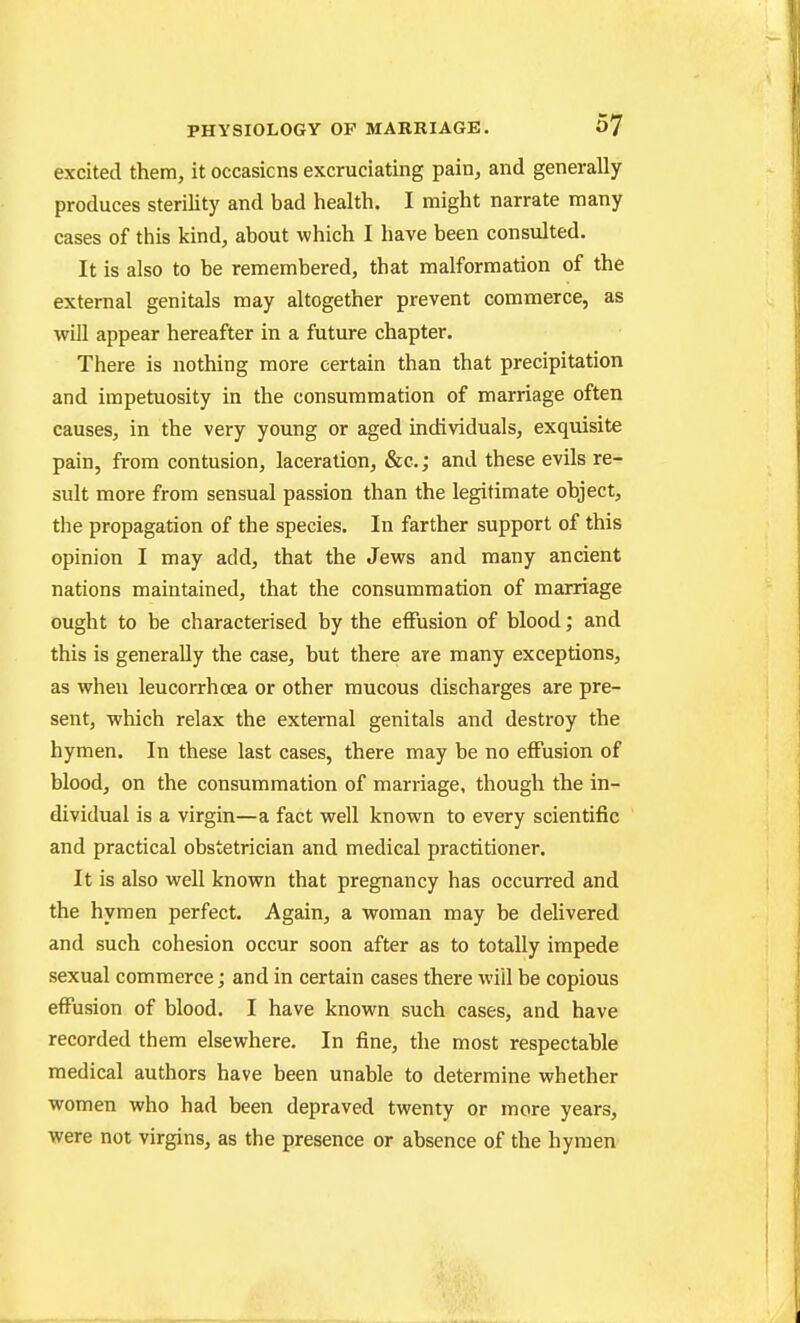 excited them, it occasions excruciating pain, and generally produces sterility and bad health. I might narrate many cases of this kind, about which I have been consulted. It is also to he remembered, that malformation of the external genitals may altogether prevent commerce, as will appear hereafter in a future chapter. There is nothing more certain than that precipitation and impetuosity in the consummation of marriage often causes, in the very young or aged individuals, exquisite pain, from contusion, laceration, &c.; and these evils re- sult more from sensual passion than the legitimate object, the propagation of the species. In farther support of this opinion I may add, that the Jews and many ancient nations maintained, that the consummation of marriage ought to be characterised by the effusion of blood; and this is generally the case, but there are many exceptions, as when leucorrhcea or other mucous discharges are pre- sent, which relax the external genitals and destroy the hymen. In these last cases, there may be no effusion of blood, on the consummation of marriage, though the in- dividual is a virgin—a fact well known to every scientific and practical obstetrician and medical practitioner. It is also well known that pregnancy has occurred and the hymen perfect. Again, a woman may be delivered and such cohesion occur soon after as to totally impede sexual commerce; and in certain cases there will be copious effusion of blood. I have known such cases, and have recorded them elsewhere. In fine, the most respectable medical authors have been unable to determine whether women who had been depraved twenty or more years, were not virgins, as the presence or absence of the hymen