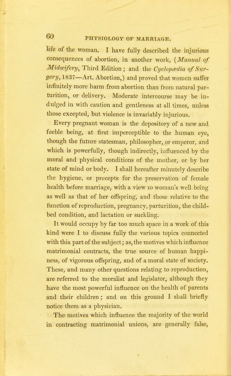 life of the woman. I have fully described the injurious consequences of abortion, in another work, {Manual of Midwifery, Third Edition; and the Cyclopeedia of Sur- gery, 1837—Art, Abortion,) and proved that women suffer infinitely more harm from abortion than from natural par- turition, or dehvery. Moderate intercourse may be in- dulged in vpith caution and gentleness at all times, unless those excepted, but violence is invariably injurious. Every pregnant woman is the depository of a new and feeble being, at first imperceptible to the human eye, though the future statesman, philosopher, or emperor, and which is powerfully, though indirectly, influenced by the moral and physical conditions of the mother, or by her state of mind or body. I shall hereafter minutely describe the hygiene, or precepts for the preservation of female health before marriage, with a view to woman's well being as weU as that of her offspring, and those relative to the function of reproduction, pregnancy, parturition, the child- bed condition, and lactation or suckling. It would occupy by far too much space in a work of this kind were I to discuss fully the various topics connected with this part of the subject; as, the motives which influence matrimonial contracts, the true source of human happi- ness, of vigorous offspring, and of a moral state of society. These, and many other questions relating to reproduction, are referred to the moralist and legislator, although they have the most powerful influence on the health of parents and their children; and on this ground I shall briefly notice them as a physician. The motives which influence the majority of the world in contracting matrimonial unions, are generally false,