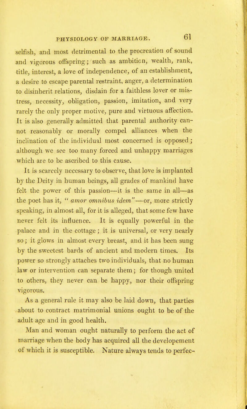 selfish, and most detrimental to the procreation of sound and vigorous offspring; such as ambition, wealth, rank, title, interest, a love of independence, of an establishment, a desire to escape parental restraint, anger, a determination to disinherit relations, disdain for a faithless lover or mis- tress, necessity, obhgation, passion, imitation, and very rarely the only proper motive, pure and virtuous affection. It is also generally admitted that parental authority can- not reasonably or morally compel alliances when the inclination of the individual most concerned is opposed; although we see too many forced and unhappy marriages which are to be ascribed to this cause. It is scarcely necessary to observe, that love is implanted by the Deity in human beings, all grades of mankind have felt the power of this passion—it is the same in all—as the poet has it,  amor omnibus idem—or, more strictly speaking, in almost aU, for it is alleged, that some few have never felt its influence. It is equally powerful in the palace and in the cottage; it is universal, or very nearly so; it glows in almost every breast, and it has been sung by the sweetest bards of ancient and modern times. Its power so strongly attaches two individuals, that no human law or intervention can separate them; for though united to others, they never can be happy, nor their offspring vigorous. As a general rule it may also be laid down, that parties about to contract matrimonial unions ought to be of the adult age and in good health. Man and woman ought naturally to perform the act of marriage when the body has acquired all the developement of which it is susceptible. Nature always tends to perfec-