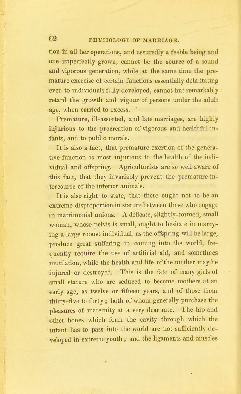 tion in all her operations, and assuredly a feeble being and one imperfectly grown, cannot be the source of a sound and vigorous generation, while at the same time the pre- mature exercise of certain functions essentially debilitating even to individuals fully developed, cannot but remarkably retard the growth and vigour of persons under the adult ■age, when carried to excess. Premature, ill-assorted, and late marriages, are highly injurious to the procreation of vigorous and healthful in- fants, and to public morals. It is also a fact, that premature exertion of tlie genera- tive function is most injurious to the health of the indi- vidual and offspring. Agriculturists are so well aware of this fact, that they invariably prevent the premature in- tercourse of the inferior animals. It is also right to state, that there ought not to be an extreme disproportion in stature between those who engage in matrimonial unions. A deUeate, slightly-formed, small woman, whose pelvis is small, ought to hesitate in marry- ing a large robust individual, as the offspring will be large, produce great suffering in coming into the world, fre- quently require the use of artificial aid, and sometimes mutilation, while the health and life of the mother may be injured or destroyed. This is the fate of many girls of small stature who are seduced to become mothers at an early age, as twelve or fifteen years, and of those from thirty-five to forty; both of whom generally purchase the pleasures of maternity at a very dear rate. The hip and other bones which form the cavity through which the infant has to pass into the world are not sufficiently de- veloped in extreme youth; and the ligaments and muscles