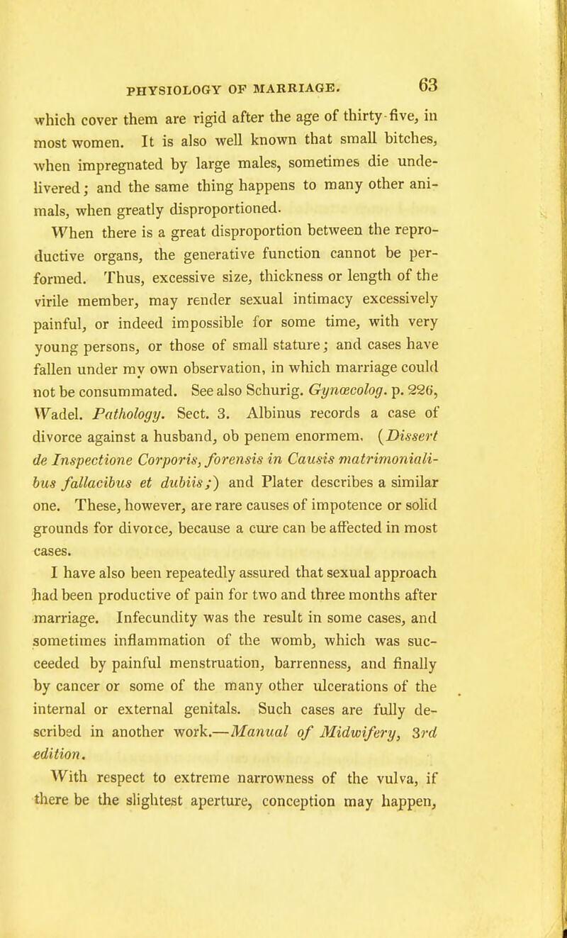 which cover them are rigid after the age of thirty-five, in most women. It is also well known that small bitches, when impregnated by large males, sometimes die unde- livered; and the same thing happens to many other ani- mals, when greatly disproportioned. When there is a great disproportion between the repro- ductive organs, the generative function cannot be per- formed. Thus, excessive size, thickness or length of the virile member, may render sexual intimacy excessively painful, or indeed impossible for some time, with very young persons, or those of small stature; and cases have fallen under ray own observation, in which marriage could not be consummated. See also Schurig. Gynoecolog. p. 226, Wadel. Pathology. Sect. 3. Albinus records a case of divorce against a husband, ob penem enormem. (Dissert de Inspectione Corporis, forensis in Causis niatrimoniali- hus fallacihus et dubiis;) and Plater describes a similar one. These, however, are rare causes of impotence or solid grounds for divorce, because a cui*e can be affected in most cases. I have also been repeatedly assured that sexual approach had been productive of pain for two and three months after marriage. Infecundity was the result in some cases, and sometimes inflammation of the womb, which was suc- ceeded by painful menstruation, barrenness, and finally by cancer or some of the many other ulcerations of the internal or external genitals. Such cases are fully de- scribed in another work.—Manual of Midwifery, 3rd edition. With respect to extreme narrowness of the vulva, if there be the slightest aperture, conception may happen,