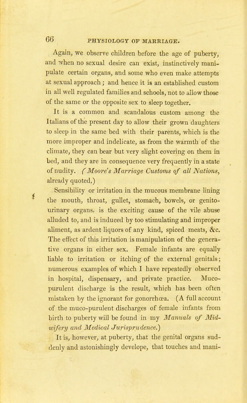 Again, we observe children before the age of puberty, and ',vhen no sexual desire can exist, instinctively mani- pulate certain organs, and some who even make attempts at sexual approach; and hence it is an established custom in all well regulated families and schools, not to allow those of the same or the opposite sex to sleep together. It is a common and scandalous custom among the Italians of the present day to allow their grown daughters to sleep in the same bed with their parents, which is the more improper and indelicate, as from the warmth of the climate, they can bear but very slight covering on them in bed, and they are in consequence very frequently in a state of nudity, f Moore s Marriage Customs of all Nations, already quoted,) Sensibility or irritation in the mucous membrane lining the mouth, throat, gullet, stomach, bowels, or genito- urinary organs, is the exciting cause of the vile abuse alluded to, and is induced by too stimulating and improper ahment, as ardent liquors of any kind, spiced meats, &c. The effect of this irritation is manipulation of the genera- tive organs in either sex. Female infants are equally hable to irritation or itching of the external genitals; numerous examples of which I have repeatedly observed in hospital, dispensary, and private practice. Muco- purulent discharge is the result, whiph has been often mistaken by the ignorant for gonorrhoea. (A full account of the muco-purulent discharges of female infants from birth to puberty will be found in my Manuals of Mid- wifery and Medical Jurispr^udence.) It is, however, at puberty, that the genital organs sud- denly and astonishingly develope, that touches and mani-