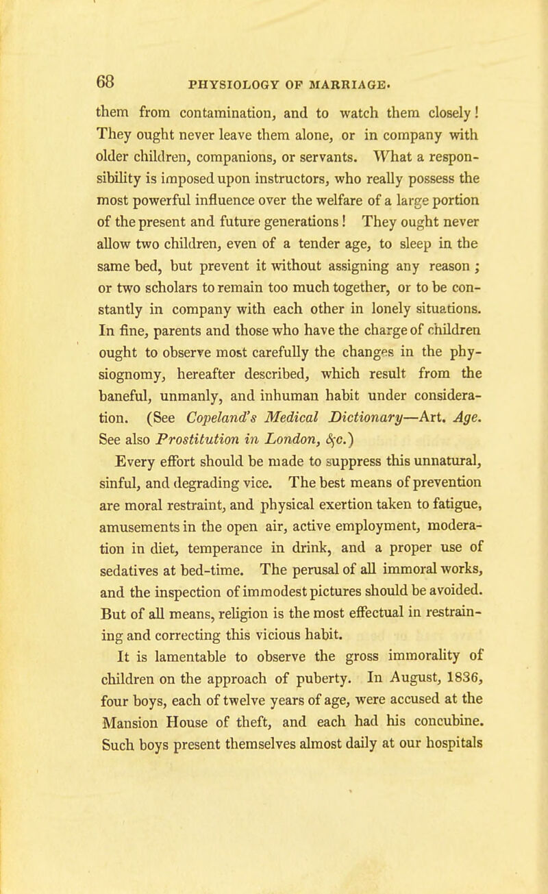 them from contamination, and to watch them closely! They ought never leave them alone, or in company vsdth older children, companions, or servants. What a respon- sibihty is imposed upon instructors, who really possess the most powerful influence over the welfare of a large portion of the present and future generations! They ought never allow two children, even of a tender age, to sleep in the same bed, but prevent it without assigning any reason ; or two scholars to remain too much together, or to be con- stantly in company with each other in lonely situations. In fine, parents and those who have the charge of children ought to observe most carefuUy the changf^s in the phy- siognomy, hereafter described, which result from the baneful, unmanly, and inhuman habit under considera- tion. (See Copeland's Medical Dictionary—Art. Age. See also Prostitution in London, S^c.) Every effort should be made to suppress this unnatural, sinful, and degrading vice. The best means of prevention are moral restraint, and physical exertion taken to fatigue, amusements in the open air, active employment, modera- tion in diet, temperance in drink, and a proper use of sedatives at bed-time. The perusal of all immoral works, and the inspection of immodest pictures should be avoided. But of all means, reHgion is the most effectual in restrain- ing and correcting this vicious habit. It is lamentable to observe the gross immorality of children on the approach of puberty. In August, 1836, four boys, each of twelve years of age, were accused at the Mansion House of theft, and each had his concubine. Such boys present themselves almost daily at our hospitals