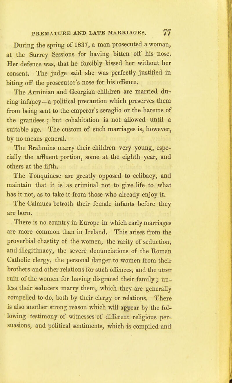 During the spring of 1837, a man prosecuted a woman, at the Surrey Sessions for having bitten off his nose. Her defence was, that he forcibly kissed her without her consent. The judge said she was perfectly justified in biting off the prosecutor's nose for his offence. The Arminian and Georgian children are married du- ring infancy—a political precaution which preserves them from being sent to the emperor's seraglio or the harems of the grandees; but cohabitation is not allowed until a suitable age. The custom of such marriages is, however, by no means general. The Brahmins marry their children very young, espe- cially the affluent portion, some at the eighth year, and others at the fifth. The Tonquinese are greatly opposed to celibacy, and maintain that it is as criminal not to give life to what has it not, as to take it from those who aheady enjoy it. The Calmucs betroth their female infants before they are born. There is no country in Europe in which early marriages are more common than in Ireland. This arises from the proverbial chastity of the women, the rarity of seduction, and illegitimacy, the severe denunciations of the Roman CathoHc clergy, the personal danger to women from their brothers and other relations for such offences, and the utter ruin of the women for having disgraced their family; un- less their seducers marry them, which they are generally compelled to do, both by their clergy or relations. There is also another strong reason which will appear by the fol- lowing testimony of witnesses of different rehgious per- suasions, and pohtical sentiments, which is compiled and