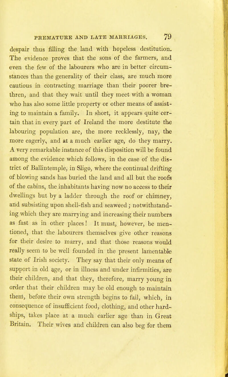 despair thus filling the land with hopeless destitution. The evidence proves that the sons of the farmers^ and even the few of the labourers who are in better circum- stances than the generality of their class, are much more cautious in contracting marriage than their poorer bre- thren, and that they wait until they meet with a woman who has also some little property or other means of assist- ing to maintain a family. In short, it appears quite cer- tain that in every part of Ireland the more destitute the labouring population are, the more recklessly, nay, the more eagerly, and at a much earUer age, do they marry. A very remarkable instance of this disposition will be found among the evidence which follows, in the case of the dis- trict of Ballintemple, in Sligo, where the continual drifting of blowing sands has buried the land and all but the roofs of the cabins, the inhabitants having now no access to their dwellings but by a ladder through the roof or chimney, and subsisting upon shell-fish and seaweed; notwithstand- ing which they are marrying and increasing their numbers as fast as in other places! It must, however, be men- tioned, that the labourers themselves give other reasons for their desire to marry, and that those reasons would really seem to be well founded in the present lamentable state of Irish society. They say that their only means of support in old age, or in illness and under infirmities, are their children, and that they, therefore, marry young in order that their children may be old enough to maintain them, before their own strength begins to fail, which, in consequence of insufficient food, clothing, and other hard- ships, takes place at a much earlier age than in Great Britain. Their wives and children can also beg for them