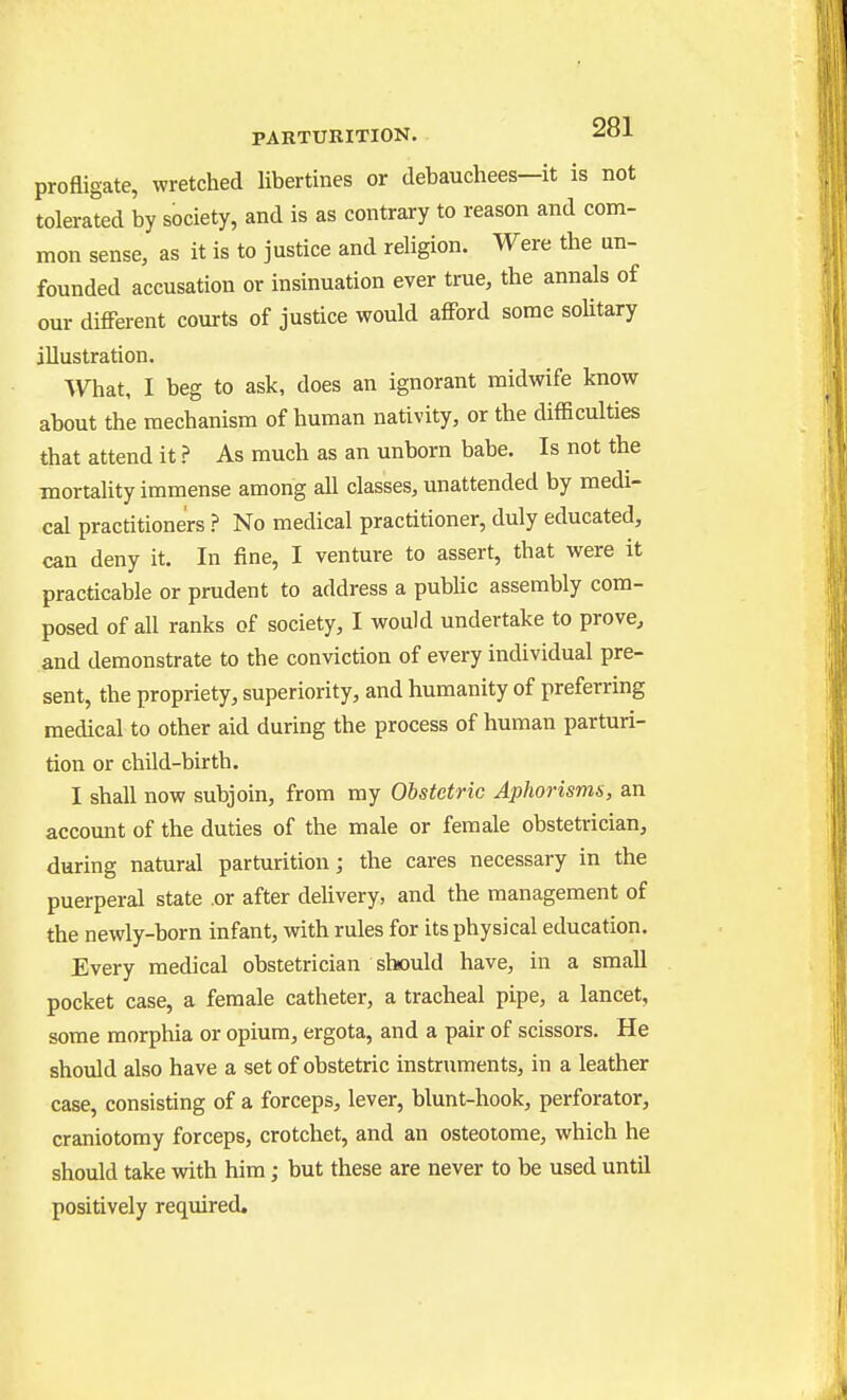 profligate, wretched libertines or debauchees—it is not tolerated by society, and is as contrary to reason and com- mon sense, as it is to justice and religion. Were the un- founded accusation or insinuation ever true, the annals of our different courts of justice would afford some sohtary illustration. What, I beg to ask, does an ignorant midwife know about the mechanism of human nativity, or the difficulties that attend it ? As much as an unborn babe. Is not the mortality immense among all classes, unattended by medi- cal practitioners ? No medical practitioner, duly educated, can deny it. In fine, I venture to assert, that were it practicable or prudent to address a pubhc assembly com- posed of all ranks of society, I would undertake to prove, and demonstrate to the conviction of every individual pre- sent, the propriety, superiority, and humanity of preferring medical to other aid during the process of human parturi- tion or child-birth. I shall now subjoin, from my Obstetric Aphorisms, an account of the duties of the male or female obstetrician, during natural parturition; the cares necessary in the puerperal state or after deUvery, and the management of the newly-born infant, with rules for its physical education. Every medical obstetrician should have, in a small pocket case, a female catheter, a tracheal pipe, a lancet, some morphia or opium, ergota, and a pair of scissors. He should also have a set of obstetric instruments, in a leather case, consisting of a forceps, lever, blunt-hook, perforator, craniotomy forceps, crotchet, and an osteotome, which he should take with him; but these are never to be used until positively required.