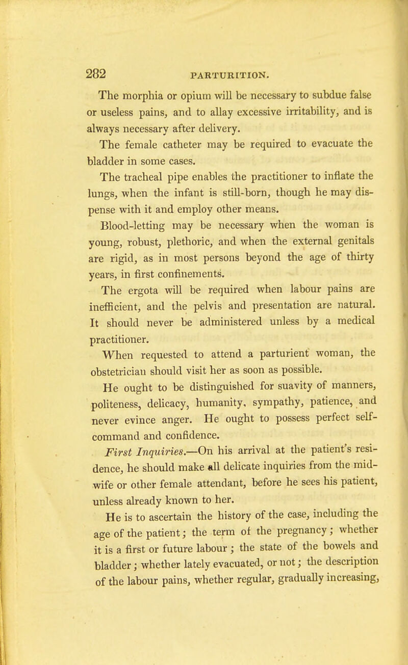 The morphia or opium will be necessary to subdue false or useless pains, and to allay excessive irritability, and is always necessary after delivery. The female catheter may be required to evacuate the bladder in some cases. The tracheal pipe enables the practitioner to inflate the lungs, when the infant is still-born, though he may dis- pense vdth it and employ other means. Blood-letting may be necessary when the woman is young, robust, plethoric, and when the external genitals are rigid, as in most persons beyond the age of thirty years, in first confinements. The ergota will be required when labour pains are inefficient, and the pelvis and presentation are natural. It should never be administered unless by a medical practitioner. When requested to attend a parturient woman, the obstetrician should visit her as soon as possible. He ought to be distinguished for suavity of manners, politeness, delicacy, humanity, sympathy, patience, and never evince anger. He ought to possess perfect self- command and confidence. First Inquiries.—On his arrival at the patient's resi- dence, he should make all deUcate inquiries from the mid- wife or other female attendant, before he sees his patient, unless already known to her. He is to ascertain the history of the case, including the age of the patient; the term of the pregnancy; whether it is a first or future labour ; the state of the bowels and bladder; whether lately evacuated, or not; the description of the labour pains, whether regular, gradually increasing,