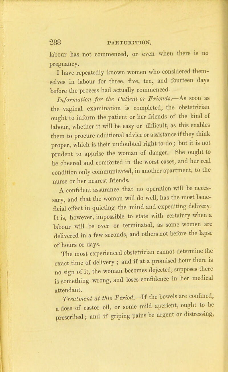 labour has not commenced, or even when there is no pregnancy. I have repeatedly known women who considered them- selves in labour for three, five, ten, and fourteen days before the process had actually commenced. Information for the Patient or Friends.—As soon as the vaginal examination is completed, the obstetrician ought to inform the patient or her friends of the kind of labour, whether it will be easy or difficult, as this enables them to procure additional advice or assistance if they think proper, which is their undoubted right to do; but it is not prudent to apprise the woman of danger. She ought to be cheered and comforted in the worst cases, and her real condition only communicated, in another apartment, to the nurse or her nearest friends. A confident assurance that no operation will be neces- sary, and that the woman will do well, has the most bene- ficial eflFect in quieting the mind and expediting delivery. It is, however, impossible to state with certainty when a labour will be over or terminated, as some women are delivered in a few seconds, and others not before the lapse of hours or days. The most experienced obstetrician cannot determine the exact time of delivery; and if at a promised hour there is no sign of it, the woman becomes dejected, supposes there is something wrong, and loses confidence in her medical attendant. Treatment at this Period.—U the bowels are confined, a dose of castor oil, or some mUd aperient, ought to be prescribed; and if gi-iping pains be urgent or distressing,