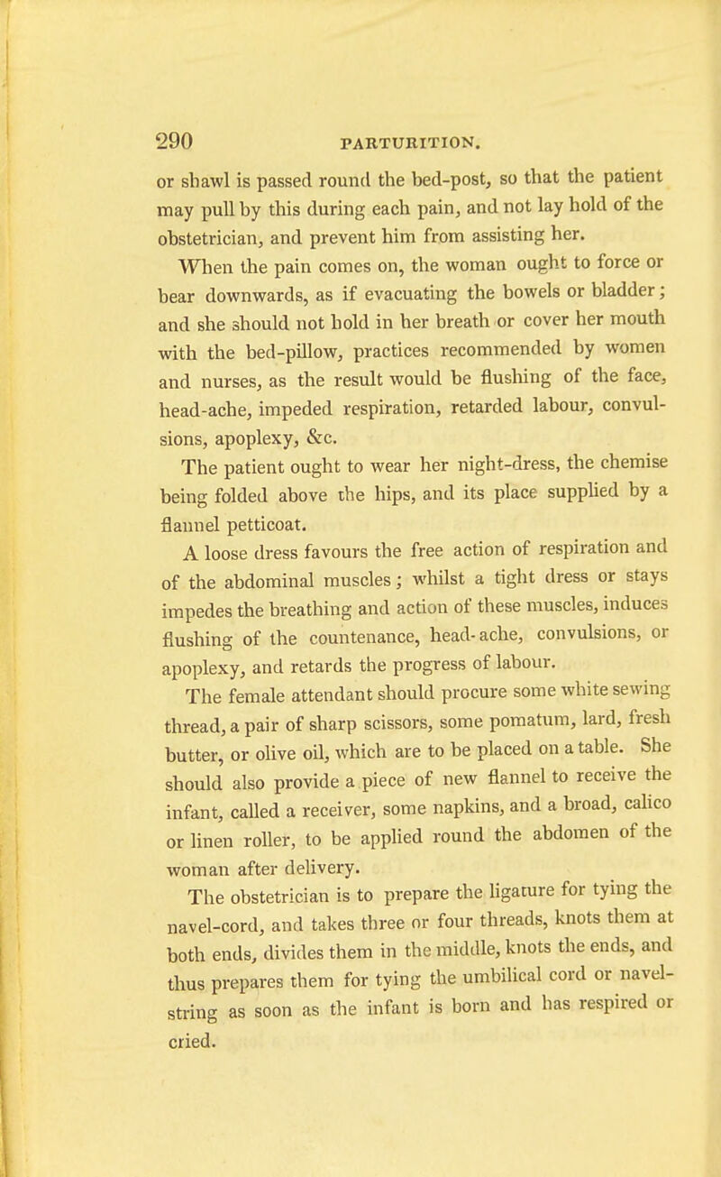 or shawl is passed round the bed-post, so that the patient may pull by this during each pain, and not lay hold of the obstetrician, and prevent him from assisting her. When the pain comes on, the woman ought to force or bear downwards, as if evacuating the bowels or bladder; and she should not bold in her breath or cover her mouth with the bed-pillow, practices recommended by women and nurses, as the result would be flushing of the face, head-ache, impeded respiration, retarded labour, convul- sions, apoplexy, &c. The patient ought to wear her night-dress, the chemise being folded above the hips, and its place supplied by a flannel petticoat. A loose dress favours the free action of respiration and of the abdominal muscles; whilst a tight dress or stays impedes the breathing and action of these muscles, induces flushing of the countenance, head- ache, convulsions, or apoplexy, and retards the progress of labour. The female attendant should procure some white sewing thread, a pair of sharp scissors, some pomatum, lard, fresh butter, or olive oil, which are to be placed on a table. She should also provide a piece of new flannel to receive the infant, called a receiver, some napkins, and a broad, cahco or linen roller, to be applied round the abdomen of the woman after delivery. The obstetrician is to prepare the ligature for tying the navel-cord, and takes three or four threads, knots them at both ends, divides them in the middle, knots the ends, and thus prepares them for tying the umbilical cord or navel- string as soon as the infant is born and has respired or cried.
