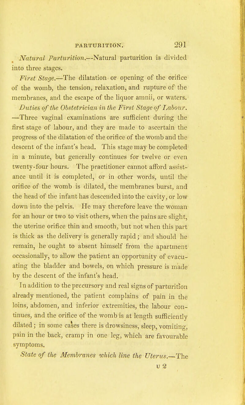 Natural Parturition.—Natural parturition is divided into three stages. First Stage.—The dilatation or opening of the orifice of the womb, the tension, relaxation, and rupture of the membranes, and the escape of the liquor amnii, or waters. Duties of the Obstetrician in the First Stage of Labour. —Three vaginal examinations are sufficient during the first stage of labour, and they are made to ascertain the progress of the dilatation of the orifice of the womb and the descent of the infant's head. This stage may be completed in a minute, but generally continues for twelve or even twenty-four hours. The practitioner cannot afibrd assist- ance until it is completed, or in other words, until the orifice of the womb is dilated, the membranes burst, and the head of the infant has descended into the cavity, or low down into the pelvis. He may therefore leave the woman for an hour or two to visit others, when the pains are slight, the uterine orifice thin and smooth, but not when this part is thick as the delivery is generally rapid; and should he remain, he ought to absent himself from the apartment occasionally, to allow the patient an opportunity of evacu- ating the bladder and bowels, on which pressure is made by the descent of the infant's head. In addition to the precursory and real signs of parturition already mentioned, the patient complains of pain in the loins, abdomen, and inferior extremities, the labour con- tinues, and the orifice of the womb is at length sufficiently dilated; in some cases there is drowsiness, sleep, vomiting, pain in the back, cramp in one leg, which are favourable symptoms. State of the Membranes which line the Uterus.—The u 2