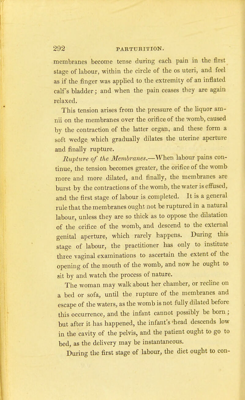 membranes becom.e tense during each pain in the first stage of labour, within the circle of the os uteri, and feel as if the finger was apphed to the extremity of an inflated calf's bladder; and when the pain ceases they are again relaxed. This tension arises from the pressure of the hquor am- nii on the membranes over the orifice of the womb, caused by the contraction of the latter organ, and these form a soft wedge which gradually dilates the uterine aperture and finally rupture. Rupture of the Membranes.—When labour pains con- tinue, the tension becomes greater, the orifice of the womb more and more dilated, and finally, the membranes are burst by the contractions of the womb, the water is effused, and the first stage of labour is completed. It is a general rule that the membranes ought not be ruptured in a natural labour, unless they are so thick as to oppose the dilatation of the orifice of the womb, and descend to the external genital aperture, which rarely happens. During this stage of labour, the practitioner has only to institute three vaginal examinations to ascertain the extent of the opening of the mouth of the womb, and now he ought to sit by and watch the process of nature. The woman may walk about her chamber, or recline on a bed or sofa, until the rupture of the membranes and escape of the waters, as the womb is not fully dilated before this occurrence, and the infant cannot possibly be born; but after it has happened, the infant's -head descends low in the cavity of the pelvis, and the patient ought to go to bed, as the delivery may be instantaneous. During the first stage of labour, the diet ought to con-