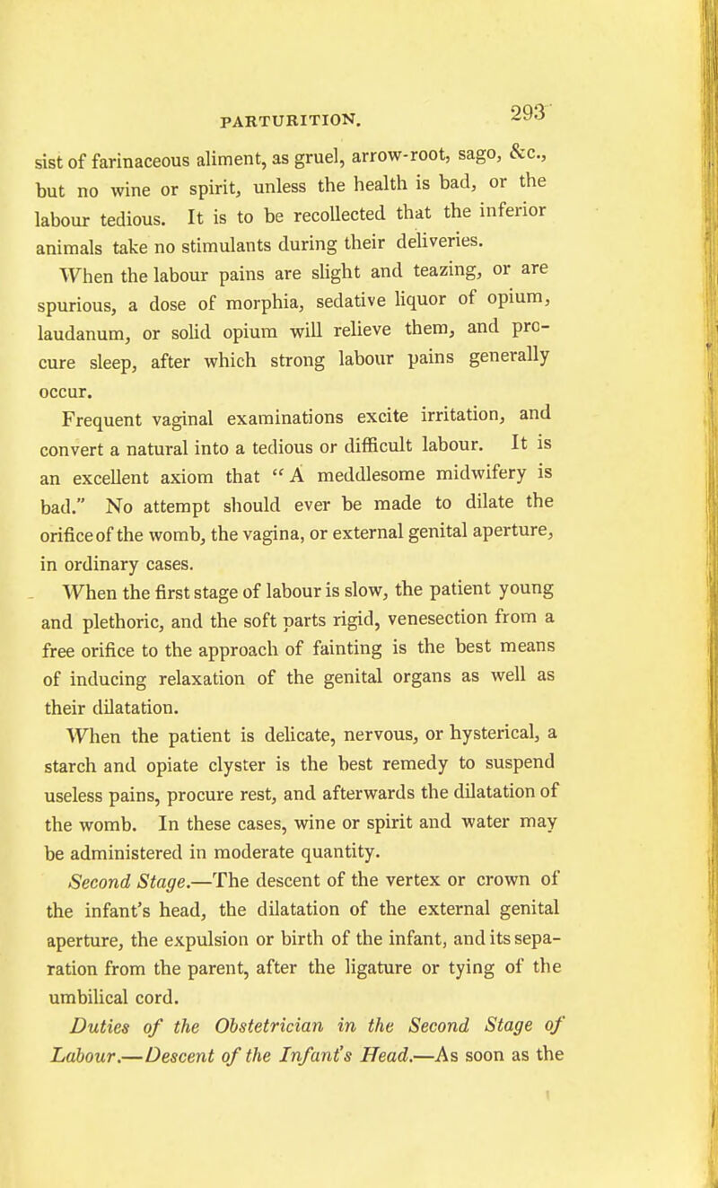 sist of farinaceous aliment, as gruel, arrow-root, sago, &c., but no wine or spirit, unless the health is bad, or the labour tedious. It is to be recollected that the inferior animals take no stimulants during their deliveries. When the labour pains are slight and teazing, or are spurious, a dose of morphia, sedative liquor of opium, laudanum, or solid opium will relieve them, and pro- cure sleep, after which strong labour pains generally occur. Frequent vaginal examinations excite irritation, and convert a natural into a tedious or difficult labour. It is an excellent axiom that A meddlesome midwifery is bad. No attempt should ever be made to dilate the orifice of the womb, the vagina, or external genital aperture, in ordinary cases. When the first stage of labour is slow, the patient young and plethoric, and the soft parts rigid, venesection from a free orifice to the approach of fainting is the best means of inducing relaxation of the genital organs as well as their dilatation. When the patient is dehcate, nervous, or hysterical, a starch and opiate clyster is the best remedy to suspend useless pains, procure rest, and afterwards the dilatation of the womb. In these cases, wine or spirit and water may be administered in moderate quantity. Second Stage.—The descent of the vertex or crown of the infant's head, the dilatation of the external genital aperture, the expulsion or birth of the infant, and its sepa- ration from the parent, after the ligature or tying of the umbilical cord. Duties of the Obstetrician in the Second Stage of Labour.—Descent of the Infant's Head.—As soon as the
