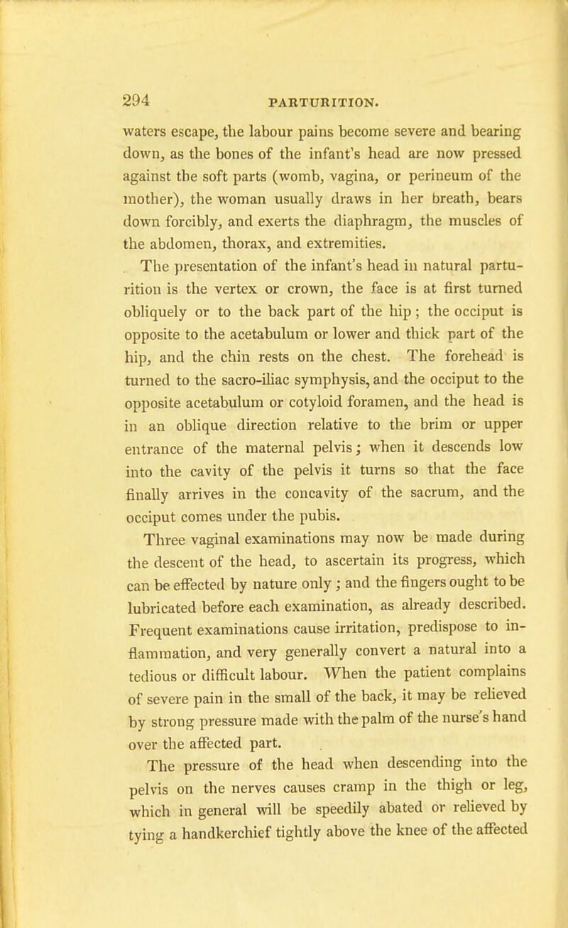 waters escape, the labour pains become severe and bearing down, as the bones of the infant's head are now pressed against the soft parts (womb, vagina, or perineum of the mother), the woman usually draws in her breath, bears down forcibly, and exerts the diaphragm, the muscles of the abdomen, thorax, and extremities. The presentation of the infant's head in natural partu- rition is the vertex or crown, the face is at first turned obliquely or to the back part of the hip; the occiput is opposite to the acetabulum or lower and thick part of the hip, and the chin rests on the chest. The forehead is turned to the sacro-iliac symphysis, and the occiput to the opposite acetabulum or cotyloid foramen, and the head is in an oblique direction relative to the brim or upper entrance of the maternal pelvis; when it descends low into the cavity of the pelvis it turns so that the face finally arrives in the concavity of the sacrum, and the occiput comes under the pubis. Three vaginal examinations may now be made during the descent of the head, to ascertain its progress, which can be effected by nature only; and the fingers ought to be lubricated before each examination, as ah-eady described. Frequent examinations cause irritation, predispose to in- flammation, and very generally convert a natural into a tedious or difficult labour. When the patient complains of severe pain in the small of the back, it may be reHeved by strong pressure made with the palm of the nurse's hand over the affected part. The pressure of the head when descending into the pelvis on the nerves causes cramp in the thigh or leg, which in general will be speedily abated or relieved by tying a handkerchief tightly above the knee of the affected