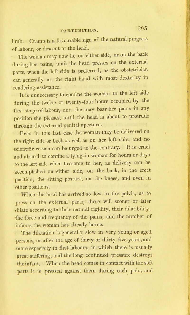 limb. Cramp is a favourable sign of the natural progress of labour, or descent of the head. The woman may now he on either side, or on the back during her pains, until the head presses on the external parts, when the left side is preferred, as the obstetrician can generally use the right hand with most dexterity in rendering assistance. It is unnecessary to confine the woman to the left side during the twelve or twenty-four hours occupied by the first stage of labour, and she may bear her pains in any position she pleases, until the head is about to protrude through the external genital aperture. Even in this last case the woman may be delivered on the right side or back as well as on her left side, and no scientific reason can be urged to the contrary. It is cruel and absurd to confine a lying-in woman for hours or days to the left side when tiresome to her, as dehvery can be accompUshed on either side, on the back, in the erect position, the sitting posture, on the knees, and even in other positions. When the head has arrived so low in the pelvis, as to press on the external parts, these will sooner or later dilate according to their natural rigidity, their dilatibihty, the force and frequency of the pains, and the number of infants the woman has already borne. The dilatation is generally slow in very young or aged persons, or after the age of thirty or thirty-five years, and more especially in first labours, in which there is usually great suffering, and the long continued pressure destroys the infant. When the head comes in contact with the soft parts it is pressed against them during each pain, and )