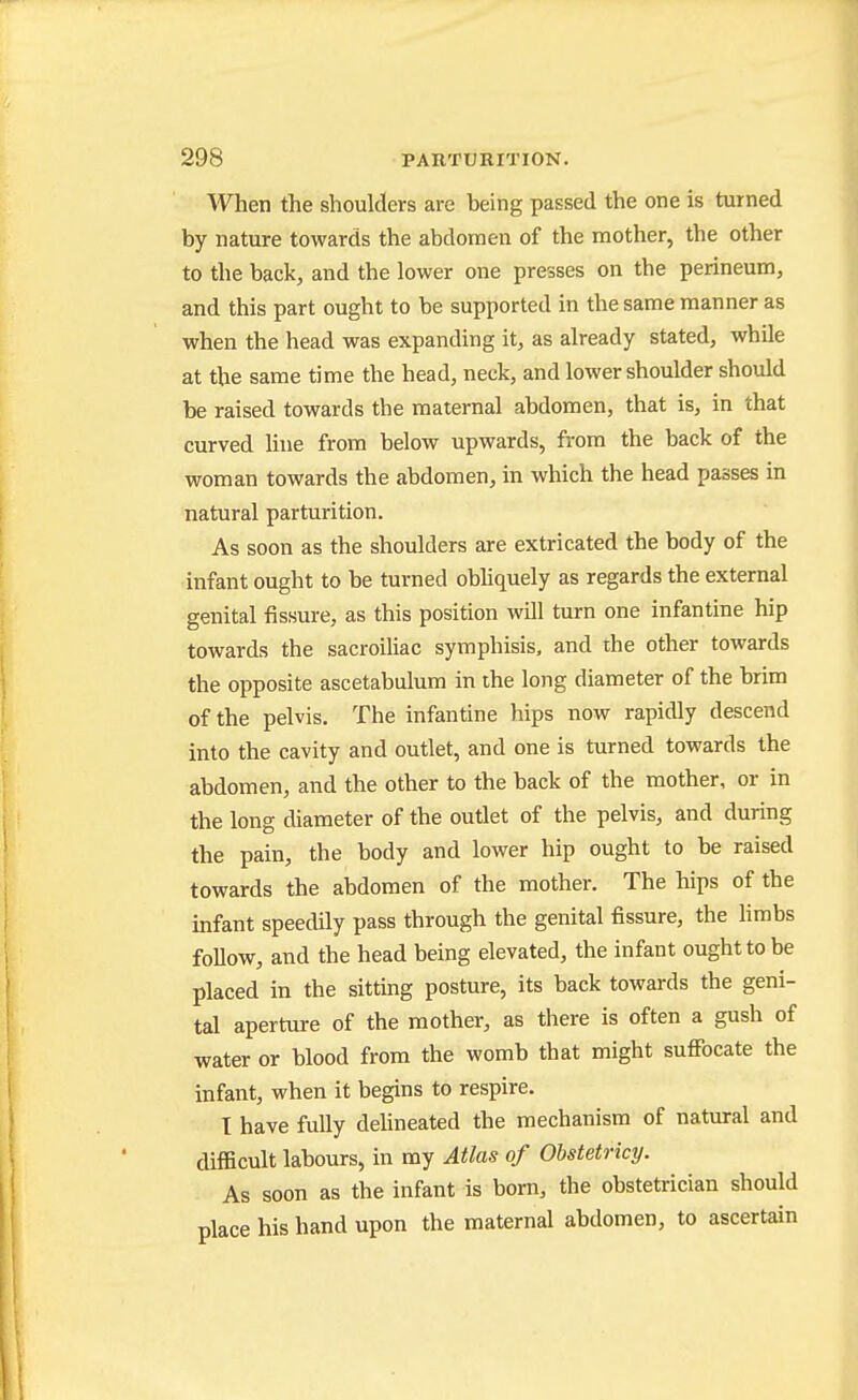 When the shoulders are being passed the one is turned by nature towards the abdomen of the mother, the other to the back, and the lower one presses on the perineum, and this part ought to be supported in the same manner as when the head was expanding it, as already stated, while at the same time the head, neck, and lower shoulder should be raised towards the maternal abdomen, that is, in that curved line from below upwards, from the back of the woman towards the abdomen, in which the head passes in natural parturition. As soon as the shoulders are extricated the body of the infant ought to be turned obhquely as regards the external genital fissure, as this position will turn one infantine hip towards the sacroiliac symphisis, and the other towards the opposite ascetabulum in the long diameter of the brim of the pelvis. The infantine hips now rapidly descend into the cavity and outlet, and one is turned towards the abdomen, and the other to the back of the mother, or in the long diameter of the outlet of the pelvis, and during the pain, the body and lower hip ought to be raised towards the abdomen of the mother. The hips of the infant speedily pass through the genital fissure, the limbs follow, and the head being elevated, the infant ought to be placed in the sitting posture, its back towards the geni- tal aperture of the mother, as there is often a gush of water or blood from the womb that might suffocate the infant, when it begins to respire. T have fully dehneated the mechanism of natural and difficult labours, in my Atlas of Obstetricy. As soon as the infant is born, the obstetrician should place his hand upon the maternal abdomen, to ascertain