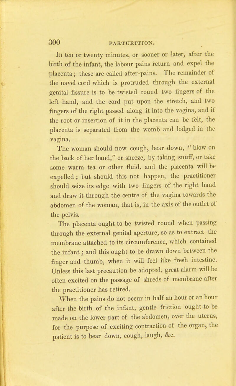 In ten or twenty minutes, or sooner or later, after the birth of the infant, the labour pains return and expel the placenta; these are called after-pains. The remainder of the navel cord which is protruded through the external genital fissure is to be twisted round two fingers of the left hand, and the cord put upon the stretch, and two fingers of the right passed along it into the vagina, and if the root or insertion of it in the placenta can be felt, the placenta is separated from the womb and lodged in the vagina. The woman should now cough, bear down,  blow on the back of her hand, or sneeze, by taking snufF, or take some warm tea or other fluid, and the placenta will be expelled; but should this not happen, the practitioner should seize its edge with two fingers of the right hand and draw it through the centre of the vagina towards the abdomen of the woman, that is, in the axis of the outlet of the pelvis. The placenta ought to be twisted round when passing through the external genital aperture, so as to extract the membrane attached to its circumference, which contained the infant; and this ought to be drawn down between the finger and thumb, when it will feel like fresh intestine. Unless this last precaution be adopted, great alarm will be often excited on the passage of shreds of membrane after the practitioner has retired. When the pains do not occur in half an hour or an hour after the birth of the infant, gentle friction ought to be made on the lower part of the abdomen, over the uterus, for the purpose of exciting contraction of the organ, the patient is to bear down, cough, laugh, &c.