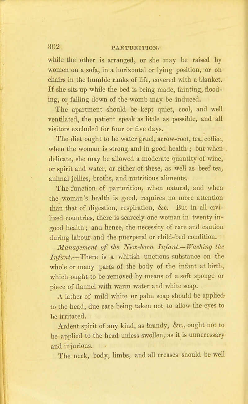while the other is arranged, or she may be raised by women on a sofa, in a horizontal or lying position, or on chairs in the humble ranks of life, covered with a blanket. If she sits up while the bed is being made, fainting, flood- ing, or falung down of the womb may be induced. The apartment should be kept quiet, cool, and well ventilated, the patient speak as little as possible, and all visitors excluded for four or five days. The diet ought to be water gruel, arrow-root, tea, coffee, when the woman is strong and in good health ; but when delicate, she may be allowed a moderate ntxantity of wine, or spirit and water, or either of these, as well as beef tea, animal jelUes, broths, and nutritious aliments. The function of parturition, when natural, and when the woman's health is good, requires no more attention than that of digestion, respiration, &c. But in all civi- Uzed countries, there is scarcely one woman in twenty in- good health; and hence, the necessity of care and caution during labour and the puerperal or child-bed condition. Management of the New-horn Infant.—Washing the Infant.—There is a Avhitish unctious substance on the whole or many parts of the body of the infant at birth, which ought to be removed by means of a soft sponge or piece of flannel with warm water and wliite soap. A lather of mild white or palm soap should be applied- to the head, due care being taken not to allow the eyes to be iiTitated. Ardent spirit of any kind, as brandy, &c., ought not to be applied to the head unless swollen, as it is unnecessary and injurious. The neck, body, limbs, and all creases should be well