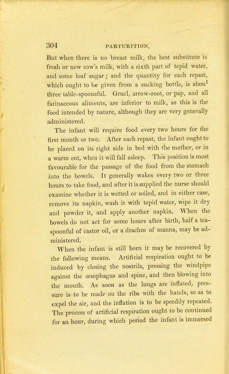 But when there is no breast milk, the best substitute is fresh or new cow's milk, with a sixth part of tepid water, and some loaf sugar; and the quantity for each repast, which ought to be given from a sucking bottle, is abou* three table-spoonsful. Gruel, arrow-root, or pap, and all farinaceous aliments, are inferior to milk, as this is the food intended by nature, although they are very generally administered. The infant will require food every two hours for the first month or two. After each repast, the infant ought to be placed on its right side in bed with the mother, or in a warm cot, when it will fall asleep. This position is most favourable for the passage of the food from the stomach into the bowels. It generally wakes every two or three hours to take food, and after it is suppUed the nurse should examine whether it is wetted or soiled, and in either case, remove its napkin, wash it with tepid water, wipe it dry and powder it, and apply another napkin. When the bowels do not act for some hours after birth, half a tea- spoonful of castor oil, or a drachm of manna, may be ad- ministered. When the infant is still born it may be recovered by the following means. Artificial respiration ought to be induced by closing the nostrils, pressing the windpipe against the cesophagus and spine, and then blowing into the mouth. As soon as the lungs are inflated, pres- sure is to be made on the ribs with the hands, so as to expel the air, and the inflation is to be speedily repeated. The process of artificial respiration ought to be continued for an hour, during which period the infant is immersed