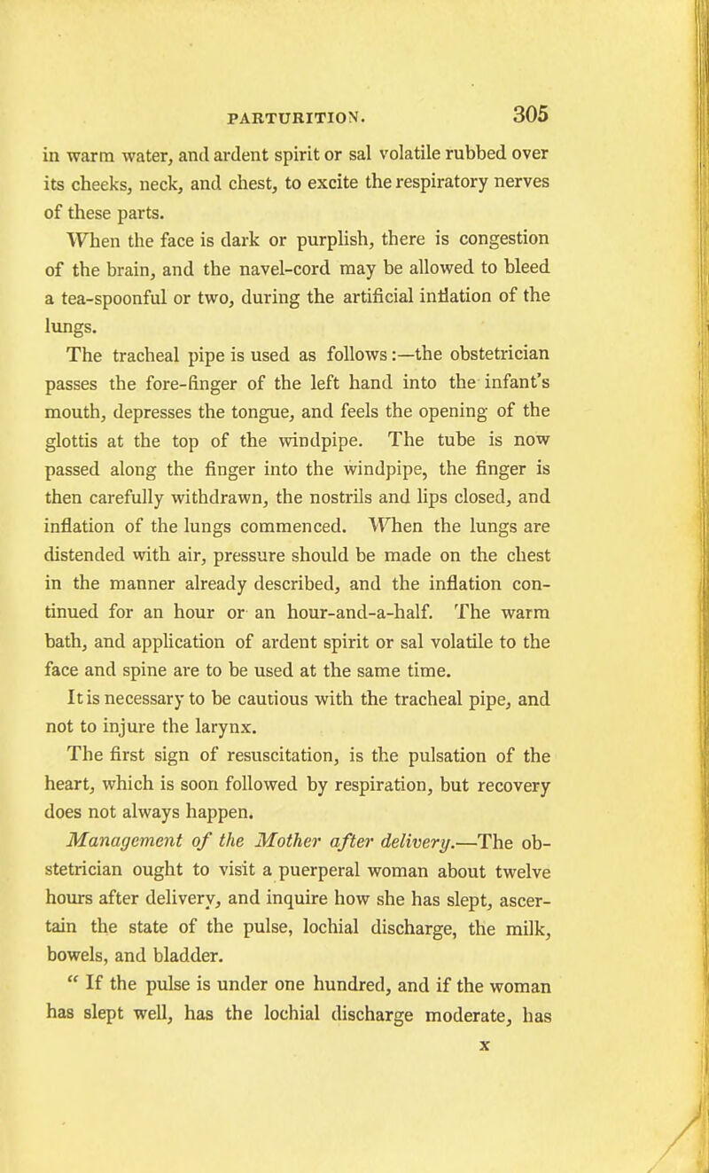 in warm water, and ardent spirit or sal volatile rubbed over its cheeks, neck, and chest, to excite the respiratory nerves of these parts. When the face is dark or purplish, there is congestion of the brain, and the navel-cord may be allowed to bleed a tea-spoonful or two, during the artificial inliation of the lungs. The tracheal pipe is used as follows:—the obstetrician passes the fore-finger of the left hand into the infant's mouth, depresses the tongue, and feels the opening of the glottis at the top of the windpipe. The tube is now passed along the finger into the windpipe, the finger is then carefully withdrawn, the nostrils and lips closed, and inflation of the lungs commenced. When the lungs are distended with air, pressure should be made on the chest in the manner already described, and the inflation con- tinued for an hour or an hour-and-a-half. The warm bath, and apphcation of ardent spirit or sal volatile to the face and spine are to be used at the same time. It is necessary to be cautious with the tracheal pipe, and not to injure the larynx. The first sign of resuscitation, is the pulsation of the heart, which is soon followed by respiration, but recovery does not always happen. Management of the Mother after delivery.—The ob- stetrician ought to visit a puerperal woman about twelve hours after delivery, and inquire how she has slept, ascer- tain the state of the pulse, lochial discharge, the milk, bowels, and bladder.  If the pulse is under one hundred, and if the woman has slept well, has the lochial discharge moderate, has