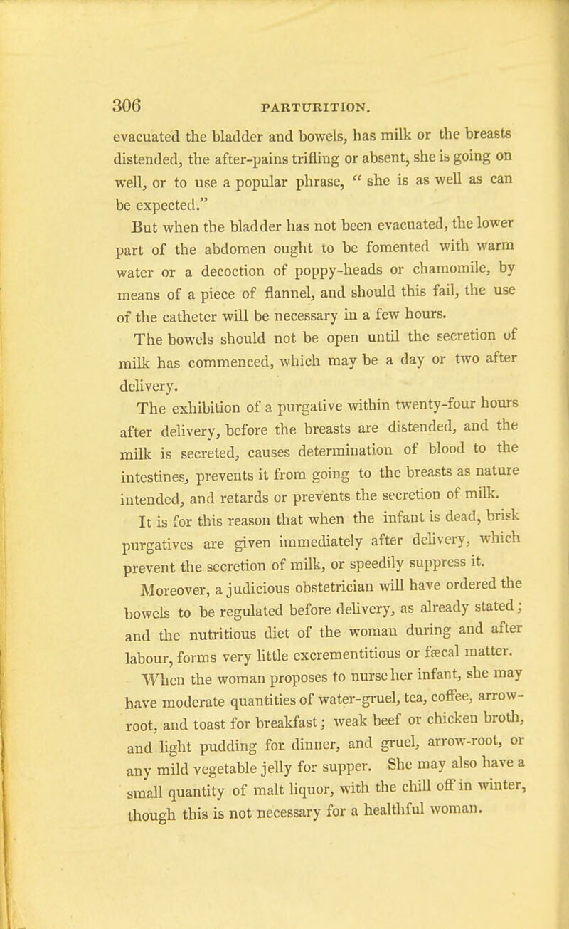 evacuated the bladder and bowels, has milk or the breasts distended, the after-pains trifling or absent, she is going on well, or to use a popular phrase,  she is as well as can be expected. But when the bladder has not been evacuated, the lower part of the abdomen ought to be fomented with warm water or a decoction of poppy-heads or chamomile, by means of a piece of flannel, and should this fail, the use of the catheter will be necessary in a few hours. The bowels should not be open until the secretion of milk has commenced, which may be a day or two after delivery. The exhibition of a purgative within twenty-four hours after delivery, before the breasts are distended, and the milk is secreted, causes determination of blood to the intestines, prevents it from going to the breasts as nature intended, and retards or prevents the secretion of milk. It is for this reason that when the infant is dead, brisk purgatives are given immediately after delivery, which prevent the secretion of milk, or speedily suppress it. Moreover, a judicious obstetrician will have ordered the bowels to be regulated before deUvery, as akeady stated; and the nutritious diet of the woman during and after labour, forms very Uttle excrementitious or fscal matter. When the woman proposes to nurse her infant, she may have moderate quantities of water-gruel, tea, coffee, arrow- root, and toast for brealcfast; weak beef or chicken broth, and light pudding for dinner, and gi-uel, arrow-root, or any mild vegetable jeUy for supper. She may also have a small quantity of malt Uquor, with the chill oftMn winter, though this is not necessary for a healthful woman.