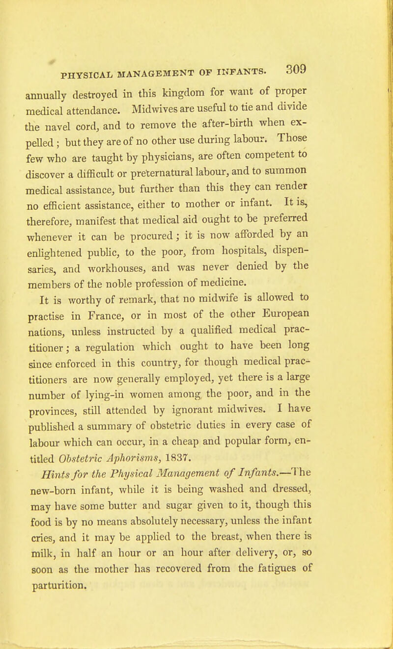 annually destroyed in this kingdom for want of proper medical attendance. Midwives are useful to tie and divide the navel cord, and to remove the after-birth when ex- pelled ; but they are of no other use during labour. Those few who are taught by physicians, are often competent to discover a difficult or preternatural labour, and to summon medical assistance, but further than this they can render no efficient assistance, either to mother or infant. It is, therefore, manifest that medical aid ought to be preferred whenever it can be procured; it is now affijrded by an enlightened public, to the poor, from hospitals, dispen- saries, and workhouses, and was never denied by the members of the noble profession of medicine. It is worthy of remark, that no midwife is allowed to practise in France, or in most of the other European nations, unless instructed by a qualified medical prac- titioner; a regulation which ought to have been long since enforced in this country, for though medical prac- titioners are now generally employed, yet there is a large number of lying-in women among, the poor, and in the provinces, still attended by ignorant midwives. I have published a summary of obstetric duties in every case of labour which can occur, in a cheap and popular form, en- titled Obstetric Aphorisms, 1837. Hints for the Physical Management of Infants.—The new-born infant, while it is being washed and dressed, may have some butter and sugar given to it, though this food is by no means absolutely necessary, unless the infant cries, and it may be applied to the breast, when there is milk, in half an hour or an hour after delivery, or, so soon as the mother has recovered from the fatigues of parturition.