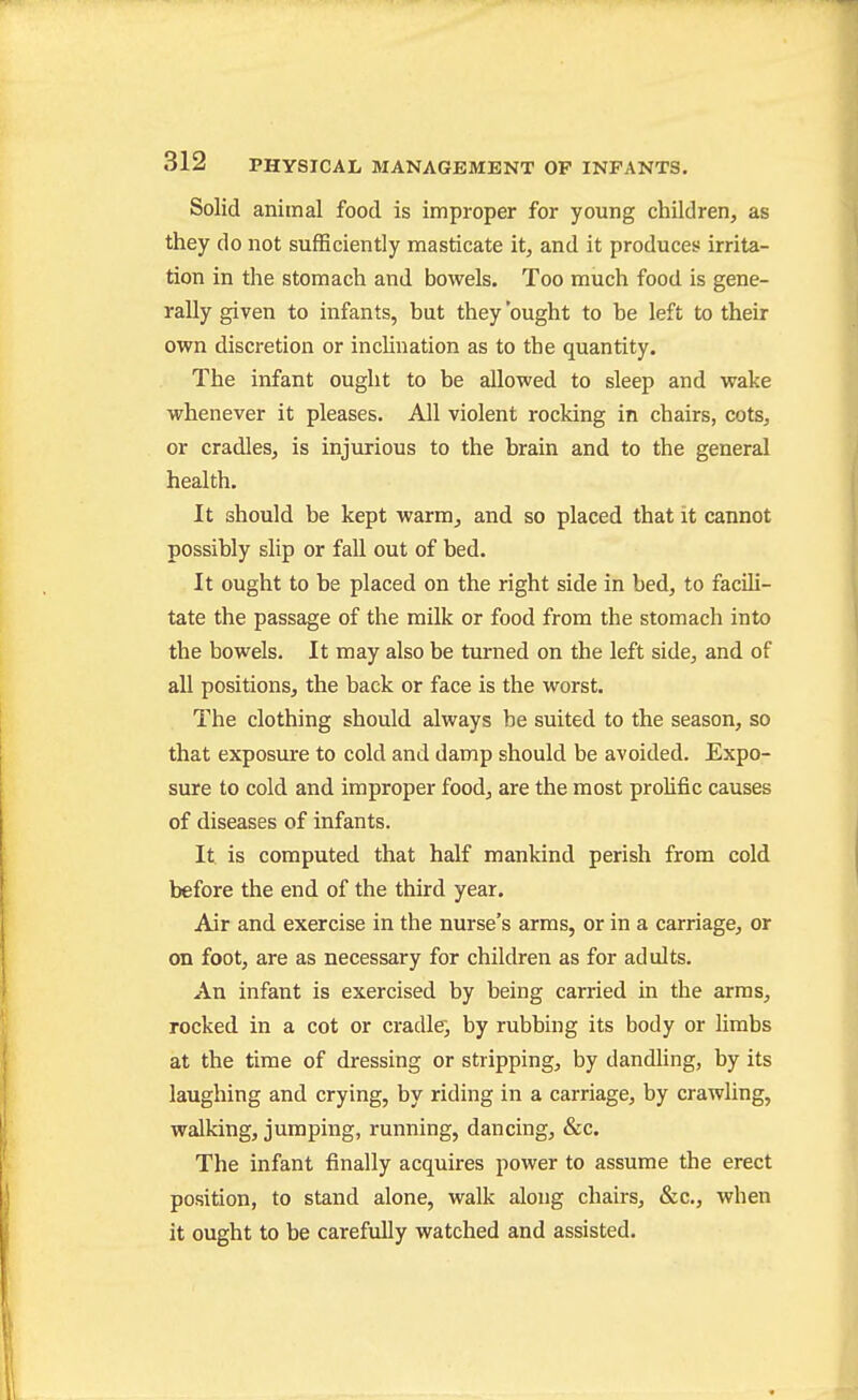 Solid animal food is improper for young children, as they do not sufficiently masticate it, and it produces irrita- tion in the stomach and bowels. Too much food is gene- rally given to infants, but they 'ought to be left to their own discretion or incUnation as to the quantity. The infant ought to be allowed to sleep and wake whenever it pleases. All violent rocking in chairs, cots, or cradles, is injurious to the brain and to the general health. It should be kept warm, and so placed that it cannot possibly slip or fall out of bed. It ought to be placed on the right side in bed, to facili- tate the passage of the milk or food from the stomach into the bowels. It may also be turned on the left side, and of all positions, the back or face is the worst. The clothing should always be suited to the season, so that exposure to cold and damp should be avoided. Expo- sure to cold and improper food, are the most prolific causes of diseases of infants. It is computed that half mankind perish from cold before the end of the third year. Air and exercise in the nurse's arms, or in a carriage, or on foot, are as necessary for children as for adults. An infant is exercised by being carried in the arms, rocked in a cot or cradle, by rubbing its body or limbs at the time of dressing or stripping, by dandling, by its laughing and crying, by riding in a carriage, by crawling, walking, jumping, running, dancing, &c. The infant finally acquires power to assume the erect position, to stand alone, walk along chairs, &c., when it ought to be carefully watched and assisted.