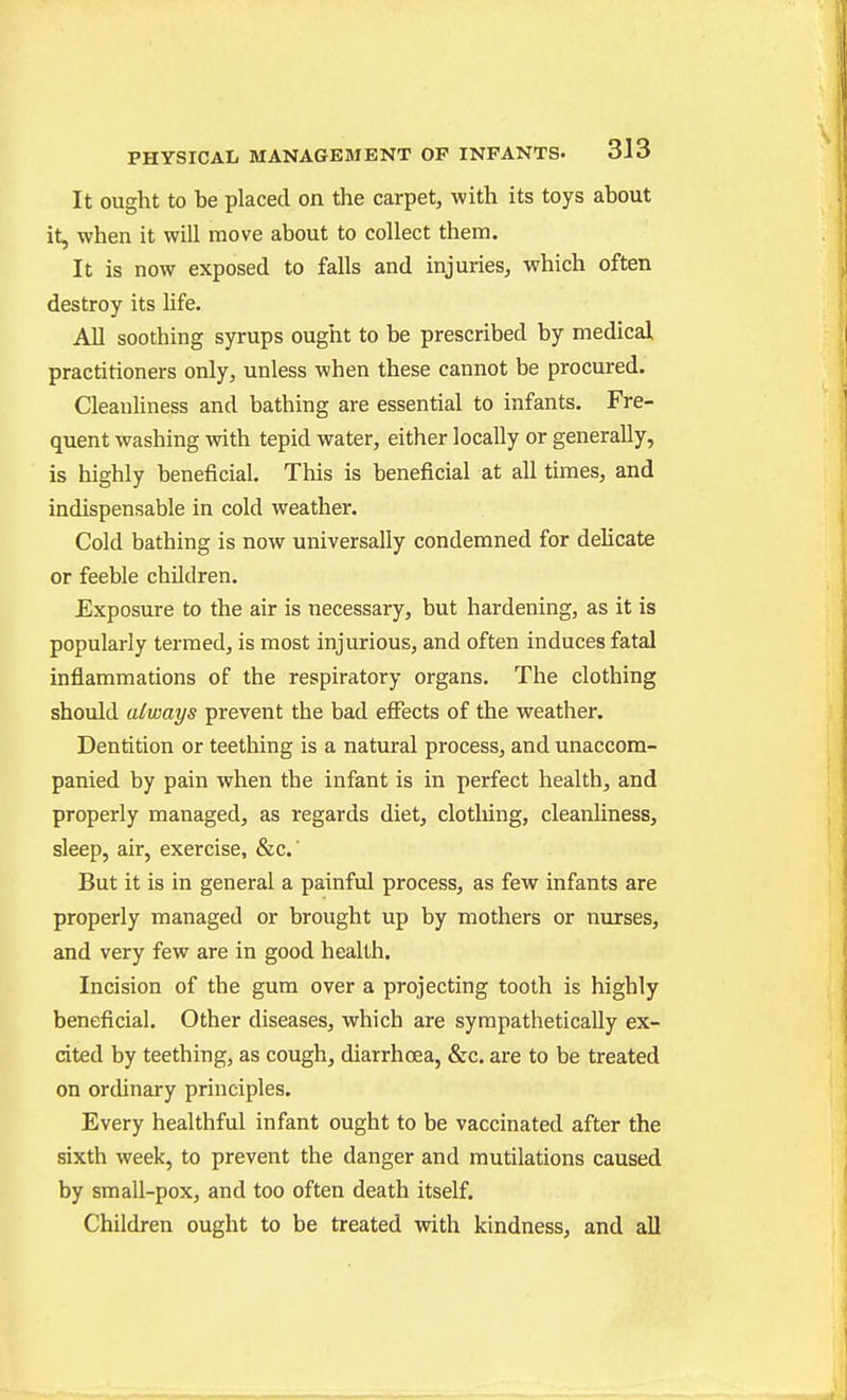 It ought to be placed on the carpet, with its toys about it, when it will move about to collect them. It is now exposed to falls and injuries, which often destroy its Hfe. All soothing syrups ought to be prescribed by medical practitioners only, unless when these cannot be procured. Cleanliness and bathing are essential to infants. Fre- quent washing with tepid water, either locally or generally, is highly beneficial. This is beneficial at all times, and indispensable in cold weather. Cold bathing is now universally condemned for delicate or feeble children. Exposure to the air is necessary, but hardening, as it is popularly termed, is most injurious, and often induces fatal inflammations of the respiratory organs. The clothing should always prevent the bad effects of the weather. Dentition or teething is a natural process, and unaccom- panied by pain when the infant is in perfect health, and properly managed, as regards diet, clotliing, cleanHness, sleep, air, exercise, &c.' But it is in general a painful process, as few infants are properly managed or brought up by mothers or nurses, and very few are in good health. Incision of the gum over a projecting tooth is highly beneficial. Other diseases, which are sympathetically ex- cited by teething, as cough, diarrhoea, &c. are to be treated on ordinary principles. Every healthful infant ought to be vaccinated after the sixth week, to prevent the danger and mutilations caused by small-pox, and too often death itself. Children ought to be treated with kindness, and all