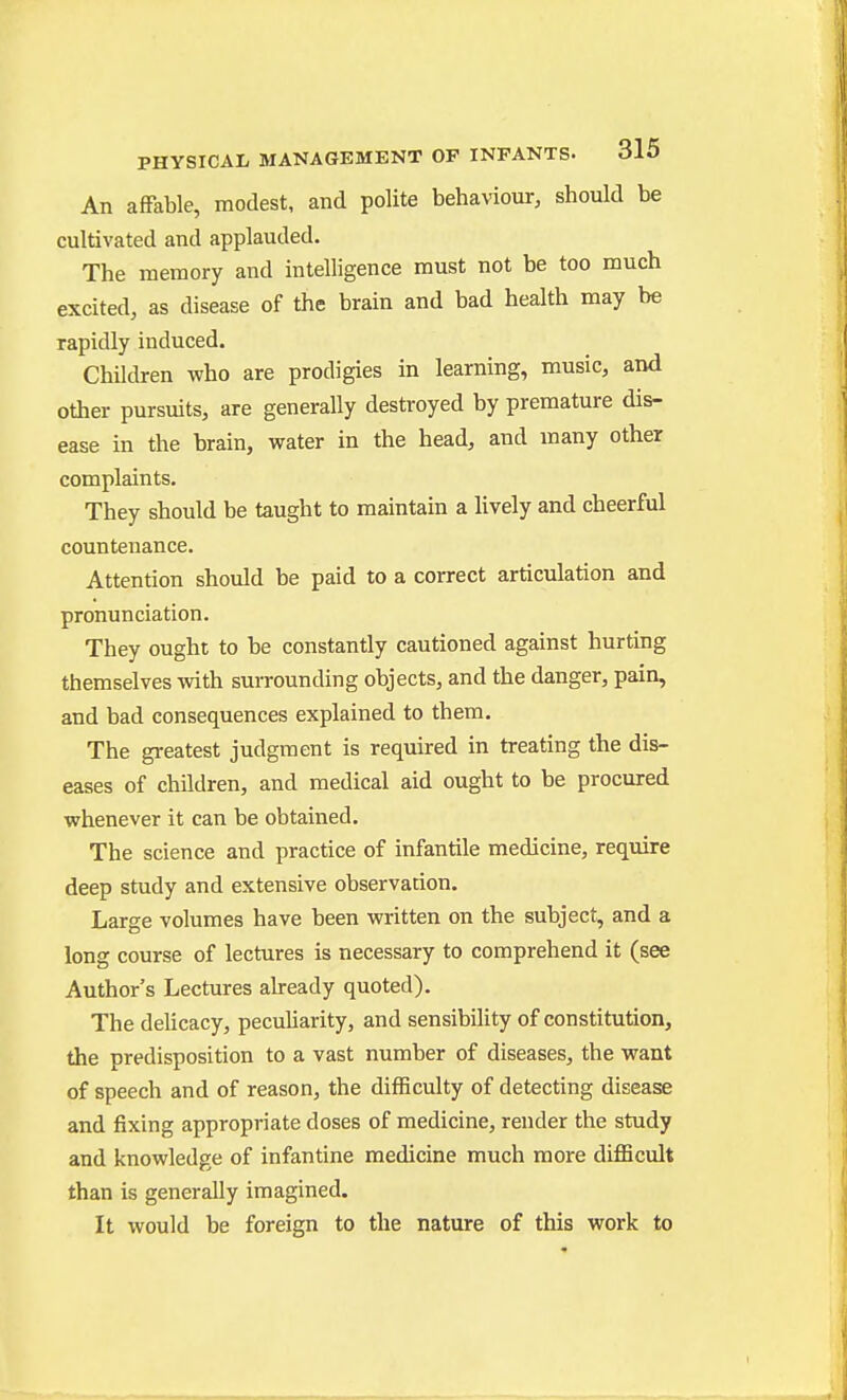An afFable, modest, and polite behaviour, should be cultivated and applauded. The memory and intelligence must not be too much excited, as disease of the brain and bad health may be rapidly induced. Children who are prodigies in learning, music, and other pursuits, are generally destroyed by premature dis- ease in the brain, water in the head, and many other complaints. They should be taught to maintain a lively and cheerful countenance. Attention should be paid to a correct articulation and pronunciation. They ought to be constantly cautioned against hurting themselves with surrounding objects, and the danger, pain, and bad consequences explained to them. The greatest judgment is required in treating the dis- eases of children, and medical aid ought to be procured whenever it can be obtained. The science and practice of infantile medicine, require deep study and extensive observation. Large volumes have been written on the subject, and a long course of lectures is necessary to comprehend it (see Author's Lectures already quoted). The delicacy, peculiarity, and sensibility of constitution, the predisposition to a vast number of diseases, the want of speech and of reason, the difficulty of detecting disease and fixing appropriate doses of medicine, render the study and knowledge of infantine medicine much more difficult than is generally imagined. It would be foreign to the nature of this work to