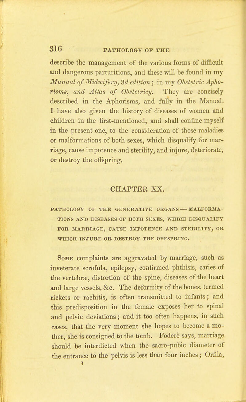 describe the management of the various forms of difficult and dangerous parturitions, and these will be found in my Manual of Midwifery, Srf edition; in my Obstetric Apho- risms, and Atlas of Ohstetricy. They are concisely described in the Aphorisms, and fully in the Manual. I have also given the history of diseases of women and children in the first-mentioned, and shall confine myself in the present one, to the consideration of those maladies or malformations of both sexes, which disqualify for mar- riage, cause impotence and sterility, and injure, deteriorate, or destroy the offspring. CHAPTER XX. PATHOLOGY OF THE GENERATIVE ORGANS MALFORMA- TIONS AND DISEASES OF BOTH SEXES, WHICH DISQUALIFY FOR MARRIAGE, CAUSE IMPOTENCE AND STERILITY, OK WHICH INJURE OR DESTROY THE OFFSPRING. Some complaints are aggravated by marriage, such as inveterate scrofula, epilepsy, confirmed phthisis, caries of the vertebrfe, distortion of the spine, diseases of the heart and large vessels, &c. The deformity of the bones, termed rickets or rachitis, is often transmitted to infants; and this predisposition in the female exposes her to spinal and pelvic deviations; and it too often happens, in such cases, that the very moment she hopes to become a mo- ther, she is consigned to the tomb. Fodere says, marriage should be interdicted when the sacro-pubic diameter of the entrance to the pelvis is less than four inches; Orfila,