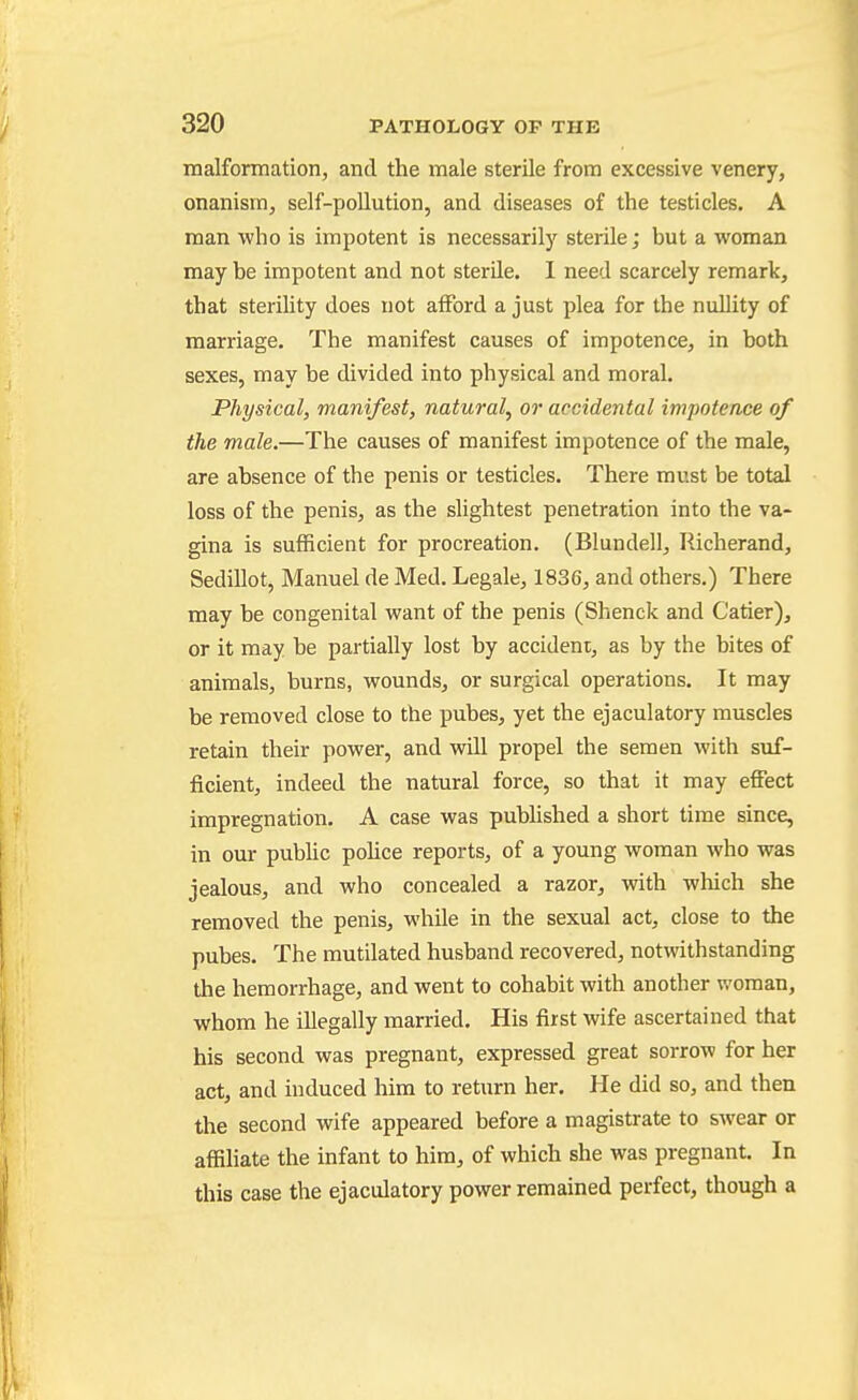 malfonnation, and the male sterile from excessive venery, onanism, self-pollution, and diseases of the testicles. A man who is impotent is necessarily sterile; but a woman may be impotent and not sterile. I need scarcely remark, that sterility does not afford a just plea for the nullity of marriage. The manifest causes of impotence, in both sexes, may be divided into physical and moral. Physical, manifest, natural, or accidental impotence of the male.—The causes of manifest impotence of the male, are absence of the penis or testicles. There must be total loss of the penis, as the slightest penetration into the va- gina is sufficient for procreation. (Blundell, Richerand, Sedillot, Manuel de Med. Legale, 1836, and others.) There may be congenital want of the penis (Shenck and Catier), or it may be partially lost by accident, as by the bites of animals, burns, wounds, or surgical operations. It may be removed close to the pubes, yet the ejaculatory muscles retain their power, and vfill propel the semen with suf- ficient, indeed the natural force, so that it may effect impregnation. A case was pubUshed a short time since, in our public pohce reports, of a young woman who was jealous, and who concealed a razor, with which she removed the penis, while in the sexual act, close to the pubes. The mutilated husband recovered, notwithstanding the hemorrhage, and went to cohabit with another woman, whom he illegally married. His first wife ascertained that his second was pregnant, expressed great sorrow for her act, and induced him to return her. He did so, and then the second wife appeared before a magistrate to swear or affiHate the infant to him, of which she was pregnant. In this case the ejaculatory power remained perfect, though a