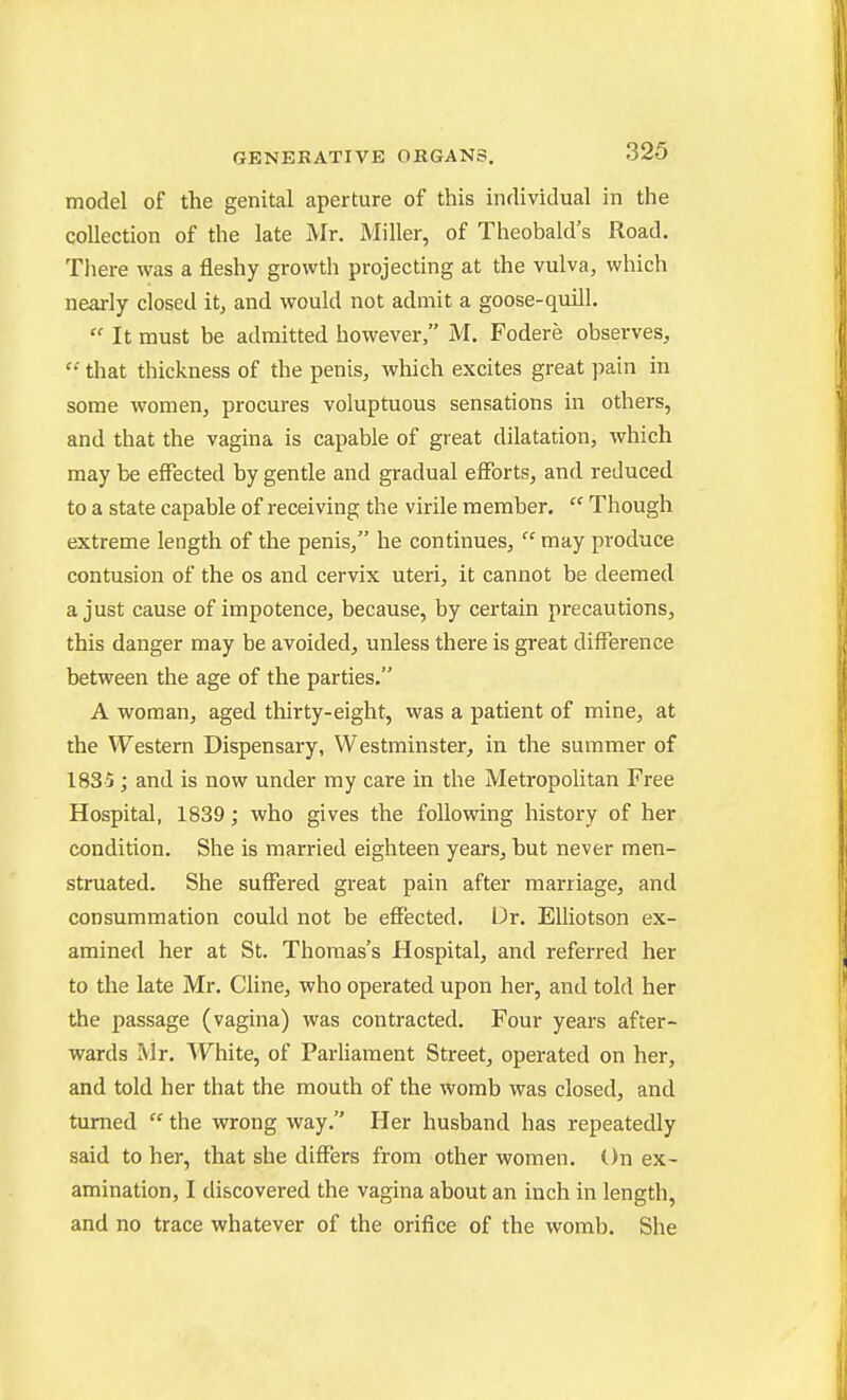 model of the genital aperture of this individual in the collection of the late Mr. Miller, of Theobald's Road. There was a fleshy growth projecting at the vulva, which nearly closed it, and would not admit a goose-quill.  It must be admitted however, M. Fodere observes,  that thickness of the penis, which excites great pain in some women, procures voluptuous sensations in others, and that the vagina is capable of great dilatation, which may be effected by gentle and gradual efforts, and reduced to a state capable of receiving the virile member.  Though extreme length of the penis, he continues,  may produce contusion of the os and cervix uteri, it cannot be deemed a just cause of impotence, because, by certain precautions, this danger may be avoided, unless there is great difference between the age of the parties. A woman, aged tliirty-eight, was a patient of mine, at the Western Dispensary, Westminster, in the summer of 1835 ; and is now under my care in the Metropolitan Free Hospital, 1839; who gives the following history of her condition. She is married eighteen years, but never men- struated. She suffered great pain after marriage, and consummation could not be effected. Dr. Elliotson ex- amined her at St. Thomas's Hospital, and referred her to the late Mr. Cline, who operated upon her, and told her the passage (vagina) was contracted. Four years after- wards Mr. White, of Parliament Street, operated on her, and told her that the mouth of the womb was closed, and turned  the wrong way. Her husband has repeatedly said to her, that she differs from other women. On ex- amination, I discovered the vagina about an inch in length, and no trace whatever of the orifice of the womb. She