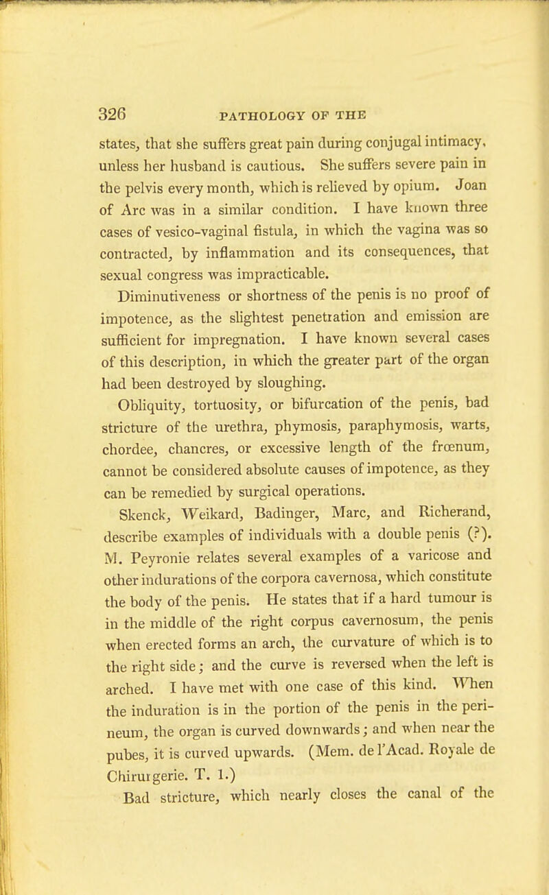 States, that she suffers great pain during conjugal intimacy, unless her husband is cautious. She suffers severe pain in the pelvis every month, which is relieved by opium. Joan of Arc was in a similar condition. I have known three cases of vesico-vaginal fistula, in which the vagina was so contracted, by inflammation and its consequences, that sexual congress was impracticable. Diminutiveness or shortness of the penis is no proof of impotence, as the slightest penetration and emission are sufficient for impregnation. I have known several cases of this description, in which the greater part of the organ had been destroyed by sloughing. Obliquity, tortuosity, or bifurcation of the penis, bad stricture of the urethra, phymosis, paraphymosis, warts, chordee, chancres, or excessive length of the froenum, cannot be considered absolute causes of impotence, as they can be remedied by surgical operations. Skenck, Weikard, Badinger, Marc, and Richerand, describe examples of individuals with a double penis (?). M. Peyronie relates several examples of a varicose and other indurations of the corpora cavernosa, which constitute the body of the penis. He states that if a hard tumour is in the middle of the right corpus cavernosum, the penis when erected forms an arch, the curvature of which is to the right side; and the curve is reversed when the left is arched. I have met with one case of this kind. When the induration is in the portion of the penis in the peri- neum, the organ is curved downwards; and when near the pubes, it is curved upwards. (Mem. del'Acad. Royale de Cliiruigerie. T. 1.) Bad stricture, which nearly closes the canal of the