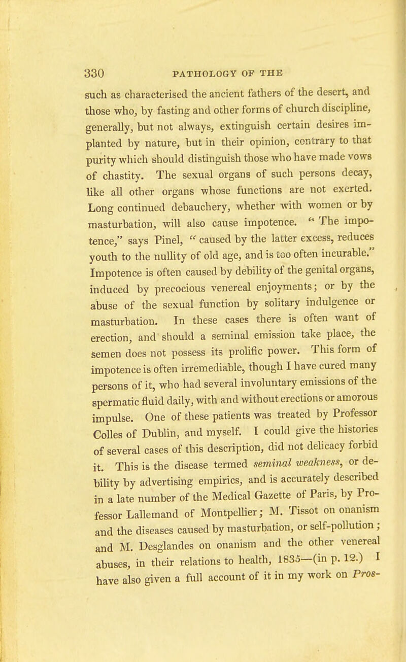 such as characterised the ancient fathers of the desert, and those who, by fasting and other forms of church discipline, generally, but not always, extinguish certain desires im- planted by nature, but in their opinion, contrary to that purity which should distinguish those who have made vows of chastity. The sexual organs of such persons decay, like all other organs whose functions are not exerted. Long continued debauchery, whether with women or by masturbation, will also cause impotence. The impo- tence, says Pinel, caused by the latter excess, reduces youth to the nullity of old age, and is too often incurable. Impotence is often caused by debiUty of the genital organs, induced by precocious venereal enjoyments; or by the abuse of the sexual function by sohtary indulgence or masturbation. In these cases there is often want of erection, and' should a seminal emission take place, the semen does not possess its prohfic power. This form of impotence is often in-emediable, though I have cured many persons of it, who had several involuntary emissions of the spermatic fluid daily, with and without erections or amorous impulse. One of these patients was treated by Professor Colles of Dublin, and myself. I could give the histories of several cases of this description, did not dehcacy forbid it. This is the disease termed seminal weakness, or de- bihty by advertising empirics, and is accurately described in a late number of the Medical Gazette of Paris, by Pro- fessor Lallemand of MontpeUier; M. Tissot on onanism and the diseases caused by masturbation, or self-pollution ; and M. Desglandes on onanism and the other venereal abuses, in their relations to health, 1835—(in p. 12.) I have also given a full account of it in my work on Pros-