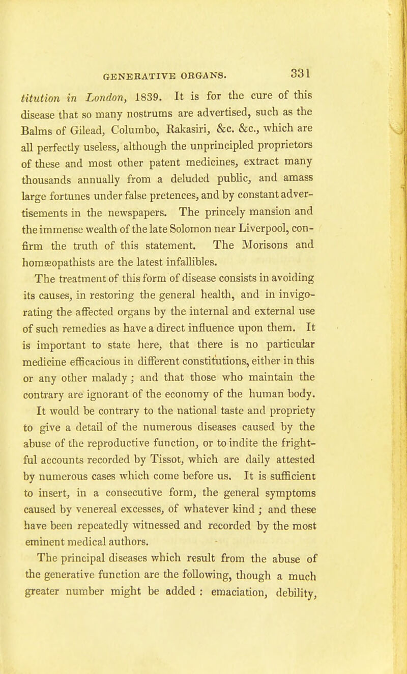 titution in London, 1839. It is for the cure of this disease that so many nostrums are advertised, such as the Balms of Gilead, Columbo, Rakasiri, &c. &c., which are all perfectly useless, although the unprincipled proprietors of these and most other patent medicines, extract many thousands annually from a deluded pubhc, and amass large fortunes under false pretences, and by constant adver- tisements in the newspapers. The princely mansion and the immense wealth of the late Solomon near Liverpool, con- firm the truth of this statement. The Morisons and homeeopathists are the latest infallibles. The treatment of this form of disease consists in avoiding its causes, in restoring the general health, and in invigo- rating the affected organs by the internal and external use of such remedies as have a direct influence upon them. It is important to state here, that there is no particular medicine efficacious in different constitutions, either in this or any other malady; and that those who maintain the contrary are ignorant of the economy of the human body. It would be contrary to the national taste and propriety to give a detail of the numerous diseases caused by the abuse of the reproductive function, or to indite the fright- ful accounts recorded by Tissot, which are daily attested by numerous cases which come before us. It is sufficient to insert, in a consecutive form, the general symptoms caused by venereal excesses, of whatever kind ; and these have been repeatedly witnessed and recorded by the most eminent medical authors. The principal diseases which result from the abuse of the generative function are the following, though a much greater number might be added : emaciation, debility.
