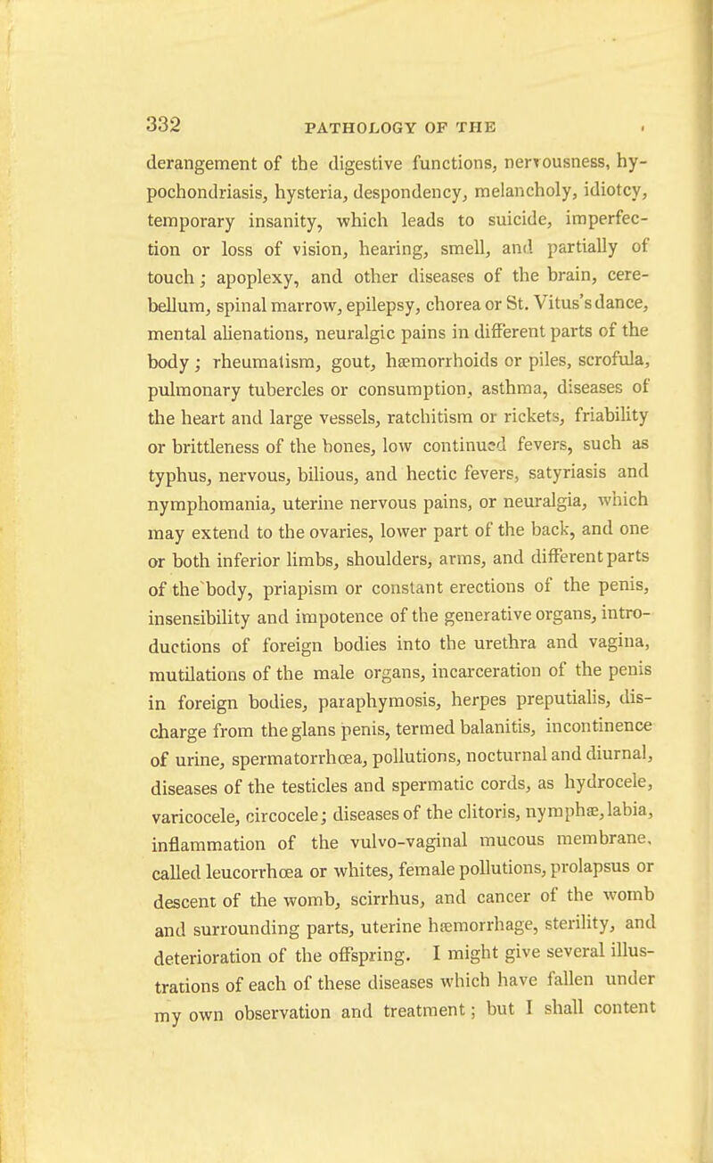 derangement of the digestive functions, nerrousness, hy- pochondriasis, hysteria, despondency, melancholy, idiotcy, temporary insanity, which leads to suicide, imperfec- tion or loss of vision, hearing, smell, and partially of touch; apoplexy, and other diseases of the brain, cere- bellum, spinal marrow, epilepsy, chorea or St. Vitus's dance, mental alienations, neuralgic pains in different parts of the body ; rheumatism, gout, haemorrhoids or piles, scrofula, pulmonary tubercles or consumption, asthma, diseases of the heart and large vessels, ratchitisra or rickets, friability or brittleness of the hones, low continu?d fevers, such as typhus, nervous, bilious, and hectic fevers, satyriasis and nymphomania, uterine nervous pains, or neuralgia, which may extend to the ovaries, lower part of the back, and one or both inferior hmbs, shoulders, arms, and different parts of the'body, priapism or constant erections of the penis, insensibility and impotence of the generative organs, intro- ductions of foreign bodies into the urethra and vagina, mutilations of the male organs, incarceration of the penis in foreign bodies, paraphymosis, herpes preputialis, dis- charge from theglans penis, termed balanitis, incontinence of urine, spermatorrhoea, pollutions, nocturnal and diurnal, diseases of the testicles and spermatic cords, as hydrocele, varicocele, circocele; diseases of the clitoris, nyraphse,labia, inflammation of the vulvo-vaginal mucous membrane, called leucorrhoea or whites, female pollutions, prolapsus or descent of the womb, scirrhus, and cancer of the womb and surrounding parts, uterine hiemorrhage, sterility, and deterioration of the offspring. I might give several illus- trations of each of these diseases which have fallen under my own observation and treatment; but I shall content