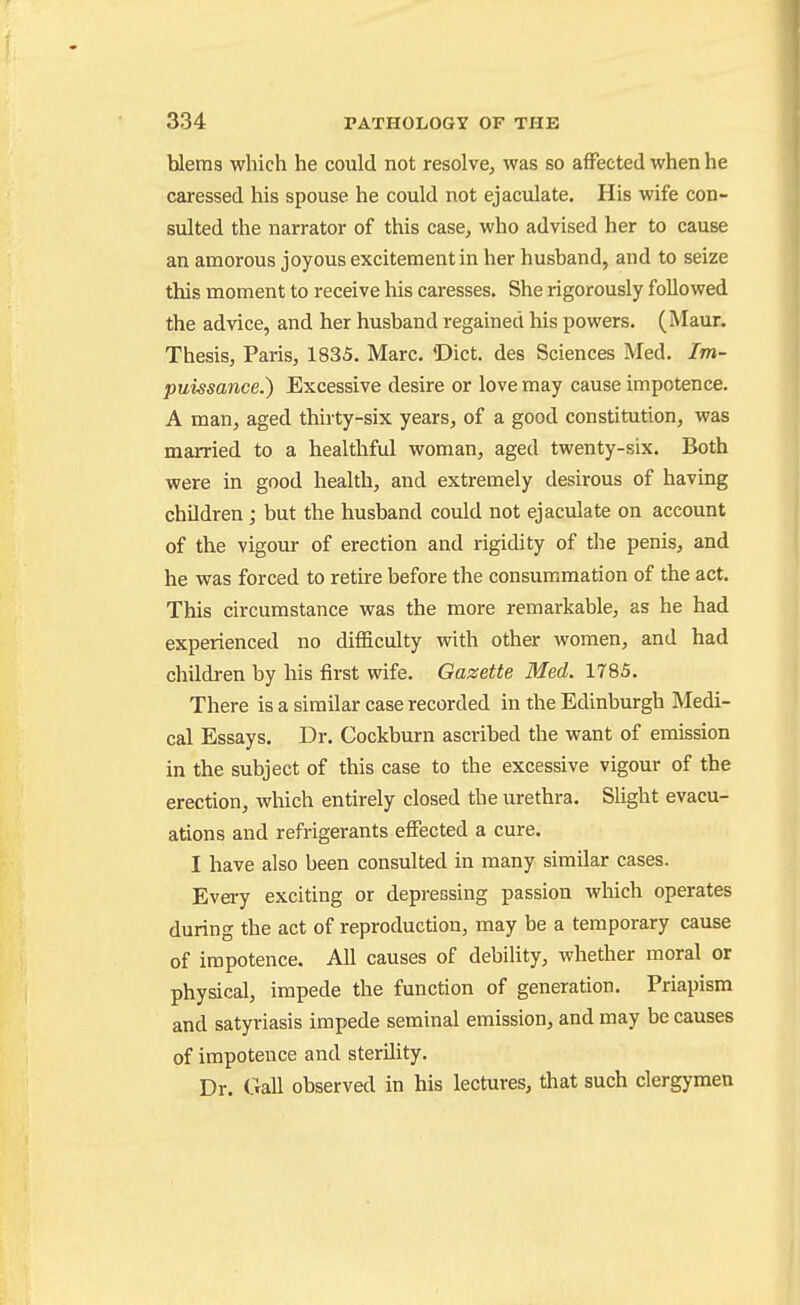 bleras which he could not resolve, was so affected when he caressed his spouse he could not ejaculate. His wife con- sulted the narrator of this case, who advised her to cause an amorous joyous excitement in her hushand, and to seize this moment to receive his caresses. She rigorously followed the advice, and her husband regained his powers. (Maur. Thesis, Paris, 1835, Marc. 'Diet, des Sciences Med. Im- puissance.) Excessive desire or love may cause impotence. A man, aged thirty-six years, of a good constitution, was married to a healthful woman, aged twenty-six. Both were in good health, and extremely desirous of having chUdren ; but the husband could not ejaculate on account of the vigour of erection and rigidity of the penis, and he was forced to retire before the consummation of the act. This circumstance was the more remarkable, as he had experienced no difficulty with other women, and had children by his first wife. Gazette Med. 1785. There is a similar case recorded in the Edinburgh Medi- cal Essays. Dr. Cockburn ascribed the want of emission in the subject of this case to the excessive vigour of the erection, which entirely closed the urethra. Slight evacu- ations and refrigerants effected a cure. I have also been consulted in many similar cases. Every exciting or depressing passion which operates during the act of reproduction, may be a temporary cause of impotence. All causes of debility, whether moral or physical, impede the function of generation. Priapism and satyriasis impede seminal emission, and may be causes of impotence and sterdity. Dr. Gall observed in his lectures, that such clergymen