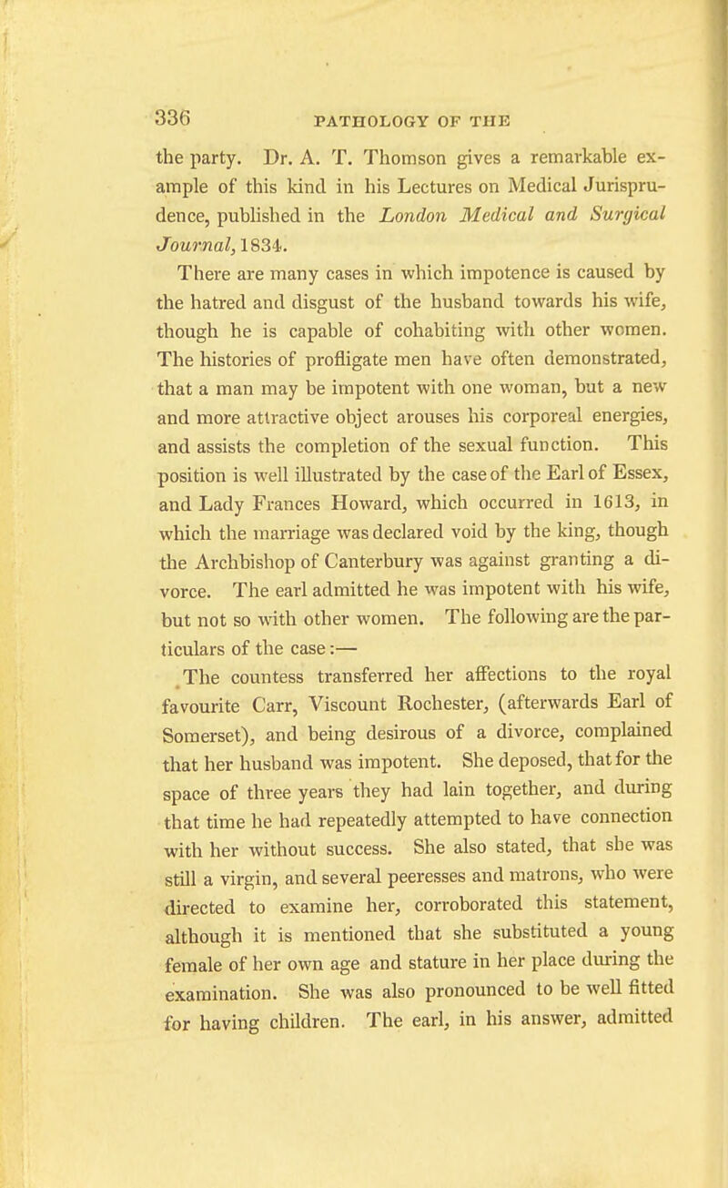 the party. Dr. A. T. Thomson gives a remarkable ex- ample of this kind in his Lectures on Medical Jurispru- dence, published in the London Medical and Surgical Journal, 1834. There are many cases in which impotence is caused by the hatred and disgust of the husband towards his wife, though he is capable of cohabiting with other women. The histories of profligate men have often demonstrated, that a man may be impotent with one woman, but a new and more attractive object arouses his corporeal energies, and assists the completion of the sexual function. This position is well illustrated by the case of the Earl of Essex, and Lady Frances Howard, which occurred in 1613, in which the marriage was declared void by the king, though the Archbishop of Canterbury was against granting a di- vorce. The earl admitted he was impotent with his wife, but not so with other women. The following are the par- ticulars of the case:— .The countess transferred her affections to the royal favourite Carr, Viscount Rochester, (afterwards Earl of Somerset), and being desirous of a divorce, complained that her husband was impotent. She deposed, that for the space of three years they had lain together, and during •that time he had repeatedly attempted to have connection with her without success. She also stated, that she was still a virgin, and several peeresses and matrons, who were directed to examine her, corroborated this statement, although it is mentioned that she substituted a young female of her own age and stature in her place during the examination. She was also pronounced to be well fitted for having children. The earl, in his answer, admitted