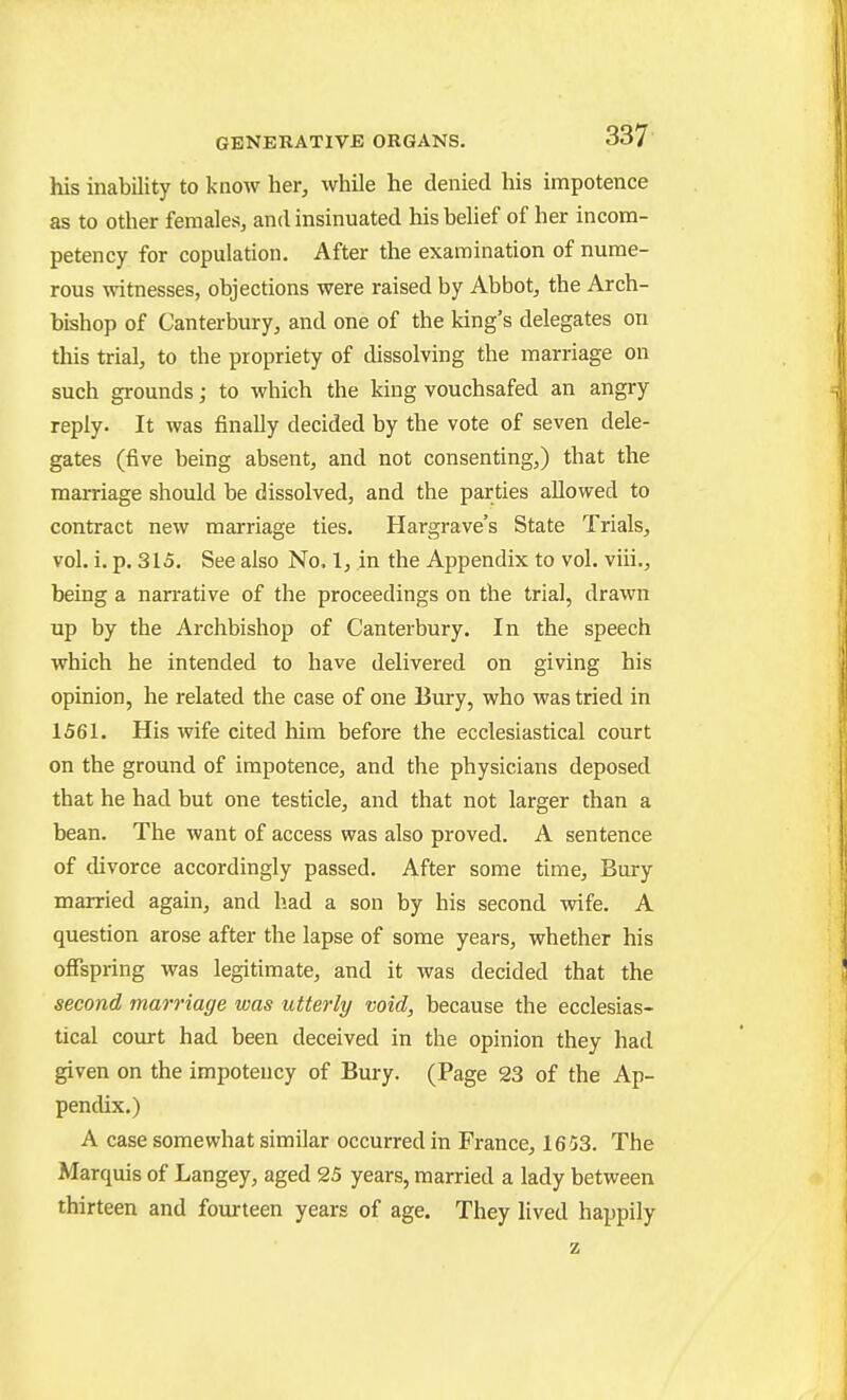 his inability to know her, while he denied his impotence as to other females, and insinuated hisbehef of her incom- petency for copulation. After the examination of nume- rous witnesses, objections were raised by Abbot, the Arch- bishop of Canterbury, and one of the king's delegates on this trial, to the propriety of dissolving the marriage on such grounds; to which the king vouchsafed an angry reply. It was finally decided by the vote of seven dele- gates (five being absent, and not consenting,) that the marriage should be dissolved, and the parties allowed to contract new marriage ties. Hargrave's State Trials, vol. i. p. 315. See also No. 1, in the Appendix to vol. viii., being a narrative of the proceedings on the trial, drawn up by the Archbishop of Canterbury. In the speech which he intended to have delivered on giving his opinion, he related the case of one Bury, who was tried in 1561. His wife cited him before the ecclesiastical court on the ground of impotence, and the physicians deposed that he had but one testicle, and that not larger than a bean. The want of access was also proved. A sentence of divorce accordingly passed. After some time. Bury married again, and had a son by his second wife. A question arose after the lapse of some years, whether his offspring was legitimate, and it was decided that the second marriage was utterly void, because the ecclesias- tical court had been deceived in the opinion they had given on the impoteucy of Bury. (Page 23 of the Ap- pencUx.) A case somewhat similar occurred in France, 1653. The Marquis of Langey, aged 25 years, married a lady between thirteen and fourteen years of age. They lived happily
