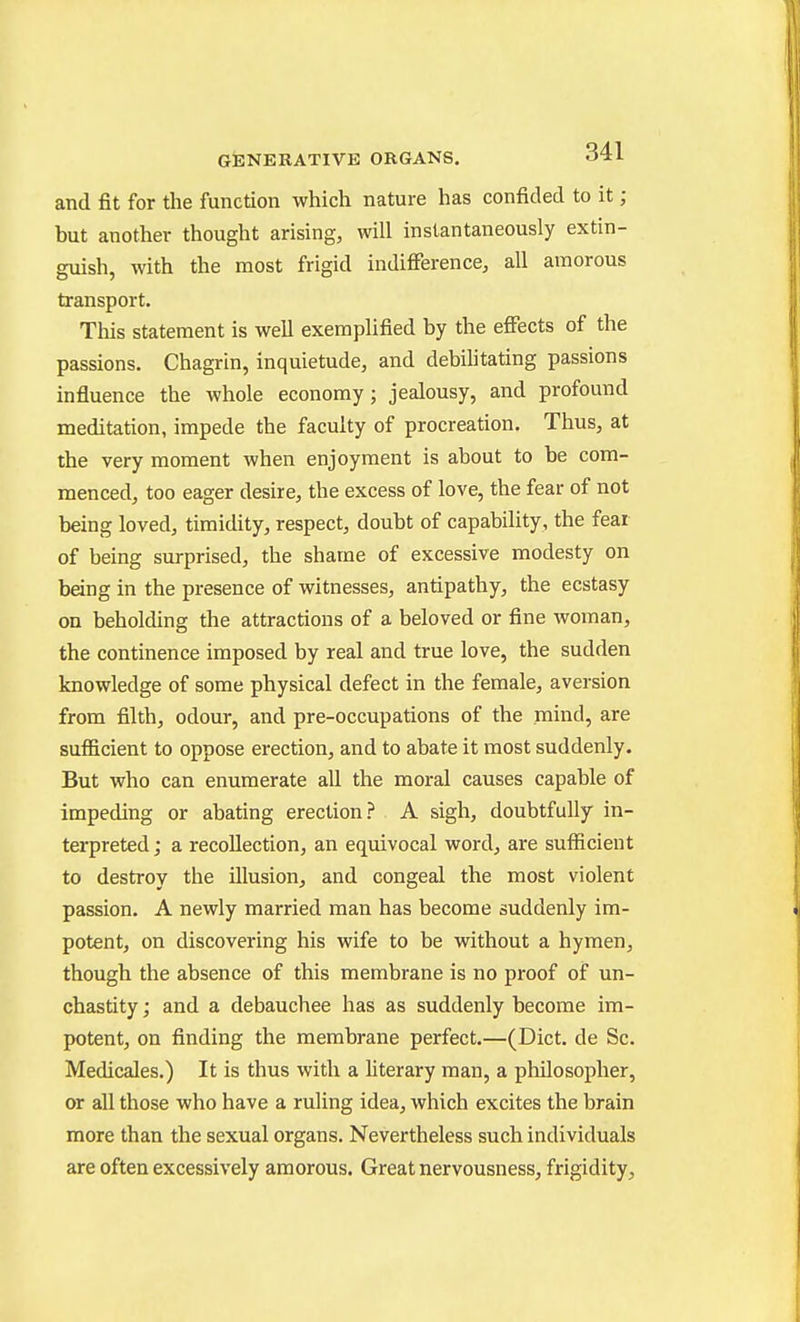 and fit for the function which nature has confided to it ; but another thought arising, will instantaneously extin- guish, with the most frigid indiflFerence, all amorous transport. This statement is well exemplified by the effects of the passions. Chagrin, inquietude, and debihtating passions influence the whole economy; jealousy, and profound meditation, impede the faculty of procreation. Thus, at the very moment when enjoyment is about to be com- menced, too eager desire, the excess of love, the fear of not being loved, timidity, respect, doubt of capability, the feai of being surprised, the shame of excessive modesty on being in the presence of witnesses, antipathy, the ecstasy on beholding the attractions of a beloved or fine Avoman, the continence imposed by real and true love, the sudden knowledge of some physical defect in the female, aversion from filth, odour, and pre-occupations of the mind, are sufiicient to oppose erection, and to abate it most suddenly. But who can enumerate all the moral causes capable of impeding or abating erection? A sigh, doubtfully in- terpreted ; a recollection, an equivocal word, are sufficient to destroy the illusion, and congeal the most violent passion. A newly married man has become suddenly im- potent, on discovering his wife to be without a hymen, though the absence of this membrane is no proof of un- chastity; and a debauchee has as suddenly become im- potent, on finding the membrane perfect.—(Diet, de Sc. Medicales.) It is thus with a hterary man, a philosopher, or all those who have a ruling idea, which excites the brain more than the sexual organs. Nevertheless such individuals are often excessively amorous. Great nervousness, frigidity.