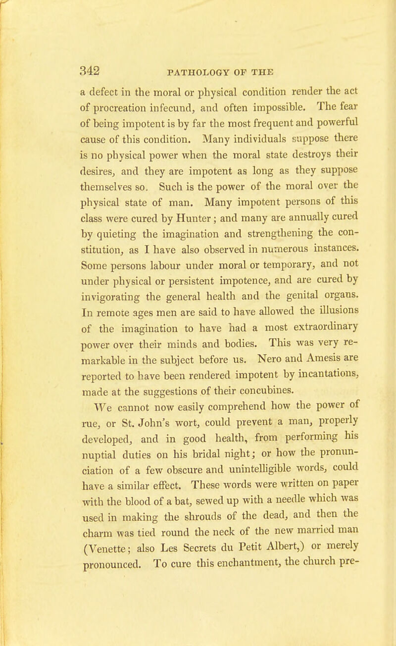 a defect in the moral or physical condition render the act of procreation in fecund, and often impossible. The fear of being impotent is by far the most frequent and powerful cause of this condition. Many individuals suppose there is no physical power when the moral state destroys their desires, and they are impotent as long as they suppose themselves so. Such is the power of the moral over the physical state of man. Many impotent persons of this class were cured by Hunter; and many are annually cured by quieting the imagination and strengthening the con- stitution, as I have also observed in numerous instances. Some persons labour under moral or temporary, and not under physical or persistent impotence, and are cured by invigorating the general health and the genital organs. In remote ages men are said to have allowed the illusions of the imagination to have had a most extraordinary power over their minds and bodies. This was very re- markable in the subject before us. Nero and Amesis are reported to have been rendered impotent by incantations, made at the suggestions of their concubines. ^^^e cannot now easily comprehend how the power of rue, or St. John's wort, could prevent a man, properly developed, and in good health, from performing his nuptial duties on his bridal night; or how the pron\m- ciation of a few obscure and unintelligible words, could have a similar effect. These words were written on paper with the blood of a bat, sewed up with a needle wliich was used in making the shrouds of the dead, and then the charm was tied round the neck of the new married man (Venette; also Les Secrets du Petit Albert,) or merely pronounced. To cure this enchantment, the church pre-