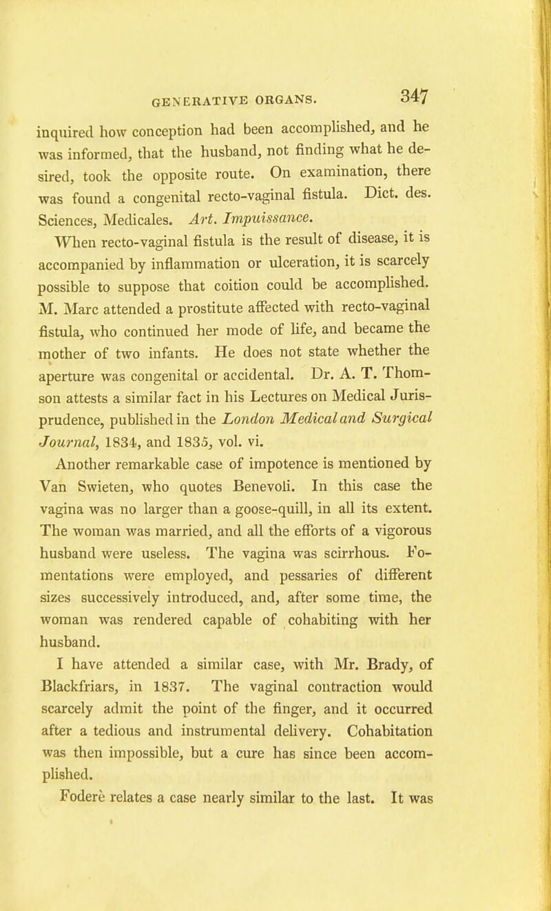 inquired how conception had been accomplished, and he was informed, that the husband, not finding what he de- sired, took the opposite route. On examination, there was found a congenital recto-vaginal fistula. Diet. des. Sciences, Medicales. Art. Impuissance. When recto-vaginal fistula is the result of disease, it is accompanied by inflammation or ulceration, it is scarcely possible to suppose that coition could be accomplished. M. Marc attended a prostitute affected with recto-vaginal fistula, who continued her mode of hfe, and became the mother of two infants. He does not state whether the aperture was congenital or accidental. Dr. A. T. Thom- son attests a similar fact in his Lectures on Medical Juris- prudence, published in the London Medical and Surgical Journal, 1834, and 1835, vol. vi. Another remarkable case of impotence is mentioned by Van Swieten, who quotes Benevoli. In this case the vagina was no larger than a goose-quill, in all its extent. The woman was married, and all the efforts of a vigorous husband were useless. The vagina was scirrhous. Fo- mentations were employed, and pessaries of different sizes successively introduced, and, after some time, the woman was rendered capable of cohabiting with her husband. I have attended a similar case, with Mr. Brady, of Blackfriars, in 1837. The vaginal contraction would scarcely admit the point of the finger, and it occurred after a tedious and instrumental deUvery. Cohabitation was then impossible, but a cure has since been accom- plished. Fodere relates a case nearly similar to the last. It was