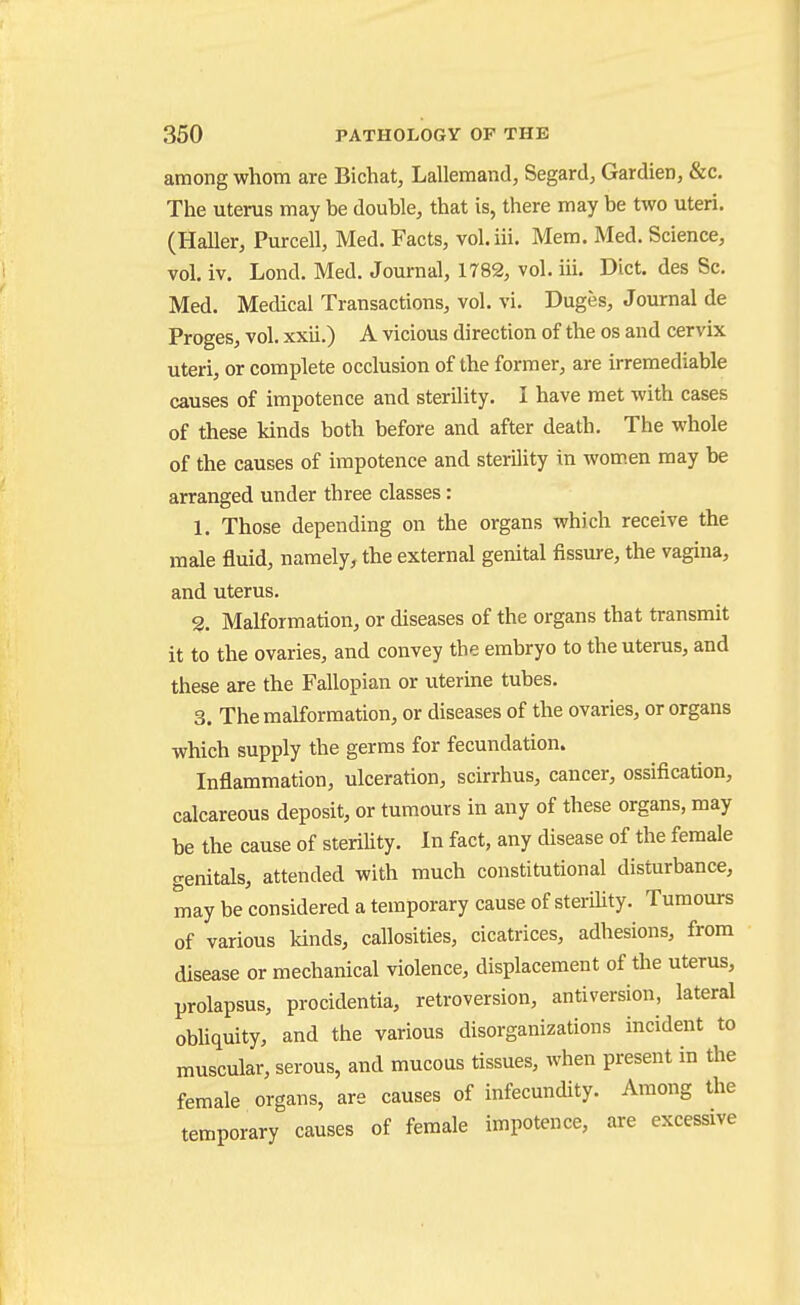 among whom are Bichat, Lallemand, Segard^ Gardien, &c. The uterus may be double, that is, there may be two uteri. (Haller, Purcell, Med. Facts, vol.iii. Mem. Med. Science, vol. iv. Lond. Med. Journal, 1782, vol. iii. Diet, des Sc. Med. Medical Transactions, vol. vi. Duges, Journal de Proges, vol. xxii.) A vicious direction of the os and cervix uteri, or complete occlusion of the former, are irremediable causes of impotence and sterility. I have met with cases of these kinds both before and after death. The whole of the causes of impotence and sterility in wom.en may be arranged under three classes: 1. Those depending on the organs which receive the male fluid, namely, the external genital fissure, the vagina, and uterus. 2. Malformation, or diseases of the organs that transmit it to the ovaries, and convey the embryo to the uterus, and these are the Fallopian or uterine tubes. 3. The malformation, or diseases of the ovaries, or organs which supply the germs for fecundation. Inflammation, ulceration, scirrhus, cancer, ossification, calcareous deposit, or tumours in any of these organs, may be the cause of steriUty. In fact, any disease of the female genitals, attended with much constitutional disturbance, may be considered a temporary cause of sterility. Tumours of various kinds, callosities, cicatrices, adhesions, from disease or mechanical violence, displacement of the uterus, prolapsus, procidentia, retroversion, antiversion, lateral obhquity, and the various disorganizations incident to muscular, serous, and mucous tissues, when present in the female organs, are causes of infecundity. Among the temporary causes of female impotence, are excessive