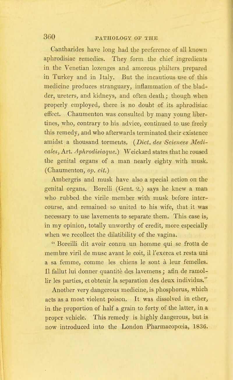 Cantharides have long had the preference of all known aphrodisiac remedies. They form the chief ingredients in the Venetian lozenges and amorous philters prepared in Turkey and in Italy. But the incautious use of this medicine produces stranguary, inflammation of the blad- der, ureters, and kidneys, and often death; though when properly employed, there is no doubt of its aphrodisiac effect. Chaumenton was consulted by many young liber- tines, who, contrary to his advice, continued to use freely this remedy, and who afterwards terminated their existence amidst a thousand torments. {Diet, des Sciences Medi- cates, Art. Aphrodisiaque.) Weickard states that he roused the genital organs of a man nearly eighty with musk. (Chaumenton, op. cit.) Ambergris and musk have also a special action on the genital organs. Borelli (Gent. 9..') says he knew a man who rubbed the virile member with musk before inter- course, and remained so united to his wife, that it was necessary to use lavements to separate them. This case is, in my opinion, totally unworthy of credit, more especially when we recollect the dilatibility of the vagina.  BoreiUi dit avoir connu un homme qui se frotta de membre viril de muse avant le coit, il I'exerca et resta uni a sa femrae, comme les chiens le sont a leur femelles. 11 fallut lui donner quantite d^s lavemens; afin de ramol- lir les parties, et obtenir la separation des deux individus. Another very dangerous medicine, is phosphorus, which acts as a most violent poison. It was dissolved in ether, in the proportion of half a grain to forty of the latter, in a proper vehicle. This remedy is highly dangerous, but is now introduced into the London Phai-macopoeia, 1836.