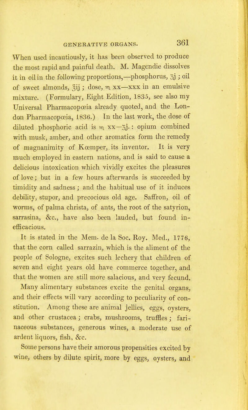 When used incautiously, it has been observed to produce the most rapid and painful death. M. Magendie dissolves it in oil in the following proportions,—phosphorus, 5j; oil of sweet almonds, Jij ; dose, m xx—xxx in an emulsive mixture. (Formulary, Eight Edition, 1835, see also my Universal Pharmacopoeia already quoted, and the Lon- don Pharmacopoeia, 1836.) In the last work, the dose of diluted phosphoric acid is m xx—3j.: opium combined with musk, amber, and other aromatics form the remedy of magnanimity of Kcemper,.its inventor. It is very much employed in eastern nations, and is said to cause a delicious intoxication which vividly excites the pleasures of love; but in a few hours afterwards is succeeded by timidity and sadness; and the habitual use of it induces debility, stupor, and precocious old age. Saffron, oil of worms, of palma christa, of ants, the root of the satyrion, sarrasina, &c., have also been lauded, but found in- efficacious. It is stated in the Mem. de la Soc. Roy. Med., 1776, that the corn called sarrazin, which is the aliment of the people of Sologne, excites such lechery that children of seven and eight years old have commerce together, and that the women are still more salacious, and very fecund. Many alimentary substances excite the genital organs, and their effects will vary according to peculiarity of con- stitution. Among these are animal jellies, eggs, oysters, and other Crustacea; crabs, mushrooms, truffles; fari- naceous substances, generous wines, a moderate use of ardent liquors, fish, &c. Some persons have their amorous propensities excited by wine, others by dilute spirit, more by eggs, oysters, and