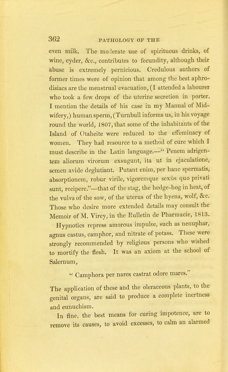 even milk. The mo;lerate use of spirituous drinks, of wine, cyder, &c., contributes to fecundity, although their abuse is extremely pernicious. Credulous authors of former times were of opinion that among the best aphro- disiacs are the menstrual evacuation, (I attended a labourer who took a few drops of the uterine secretion in porter. I mention the details of his case in my Manual of Mid- wifery,) human sperm, (Turnbull informs us, in his voyage round the world, 1807, that some of the inhabitants of the Island of Otaheite were reduced to the effeminacy of women. They had resource to a method of cure which I must describe in the Latin language.— Penem adrigen- tem aliorum virorum exsugunt, ita ut in ejaculatione, semen avide deglutiant. Putant enim, per banc spermatis, absorptionem, robur virile, vigoremque sexus quo privati sunt, recipere.—that of the stag, the hedge-hog in heat, of the vulva of the sow, of the uterus of the hyena, wolf, &c. Those who desire more extended details may consult the Memoir of M. Virey, in the Bulletin de Pharmacie, 1813. Hypnotics repress amorous impulse, such as nenuphar, agnus castus, camphor, and nitrate of potass. These were strongly recommended by religious persons who wished to mortify the flesh. It was an axiom at the school of Salernum, Camphora per nares castrat odore mares. The application of these and the oleraceous plants, to the genital organs, are said to produce a complete inertness and eunuchism. In fine, the best means for curing impotence, are to remove its causes, to avoid excesses, to calm an alarmed