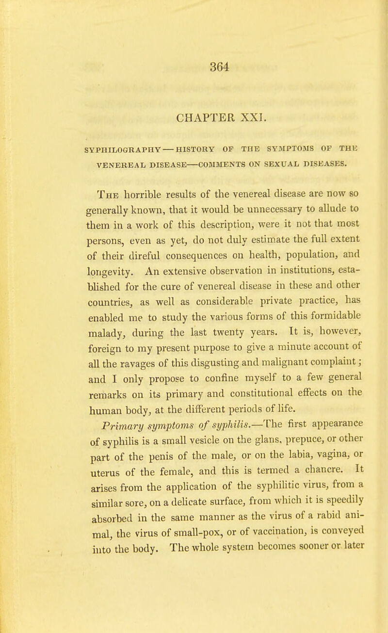 CHAPTER XXI. SYPHILOGRAPHY HISTORY OF THE SYMPTOMS OF THE VENEREAL DISEASE COMMENTS ON SEXUAL DISEASES. The horrible results of the venereal disease are now so generally known, that it would be unnecessary to aUude to them in a work of this description, were it not that most persons, even as yet, do not duly estimate the full extent of their direful consequences on health, population, and longevity. An extensive observation in institutions, esta- blished for the cure of venereal disease in these and other countries, as well as considerable private practice, has enabled me to study the various forms of this formidable malady, during the last twenty years. It is, however, foreign to my present purpose to give a minute account of aU the ravages of this disgusting and malignant complaint; and I only propose to confine myself to a few general remarks on its primary and constitutional effects on the human body, at the different periods of life. Primary symptoms of syphilis.—The first appearance of syphiUs is a small vesicle on the glans, prepuce, or other part of the penis of the male, or on the labia, vagina, or uterus of the female, and this is termed a chancre. It arises from the application of the syphilitic virus, from a similar sore, on a deUcate surface, from which it is speedily absorbed in the same manner as the virus of a rabid ani- mal, the virus of small-pox, or of vaccination, is conveyed hito the body. The whole system becomes sooner or later