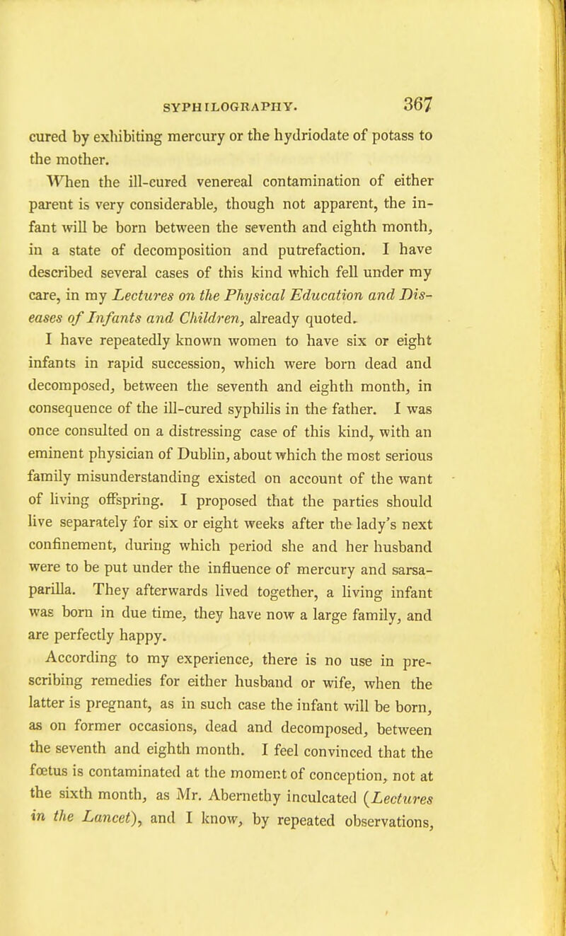 cured by exhibiting mercury or the hydriodate of potass to the mother. When the ill-eured venereal contamination of either parent is very considerable^ though not apparent, the in- fant will be born between the seventh and eighth month, in a state of decomposition and putrefaction. I have described several cases of this kind which fell under my care, in my Lectures on the Physical Education and Dis- eases of Infants and Children, already quoted.. I have repeatedly known women to have six or eight infants in rapid succession, which were born dead and decomposed, between the seventh and eighth month, in consequence of the ill-cured syphilis in the father. I was once consulted on a distressing case of this kind, with an eminent physician of Dublin, about which the most serious family misunderstanding existed on account of the want of living offspring. I proposed that the parties should Uve separately for six or eight weeks after the lady's next confinement, during which period she and her husband were to be put under the influence of mercury and sarsa- pariUa. They afterwards lived together, a living infant was born in due time, they have now a large family, and are perfectly happy. According to my experience, there is no use in pre- scribing remedies for either husband or wife, when the latter is pregnant, as in such case the infant will be born, as on former occasions, dead and decomposed, between the seventh and eighth month. I feel convinced that the foetus is contaminated at the moment of conception, not at the sixth month, as Mr. Abernethy inculcated {Lectures in the Lancet), and I know, by repeated observations.