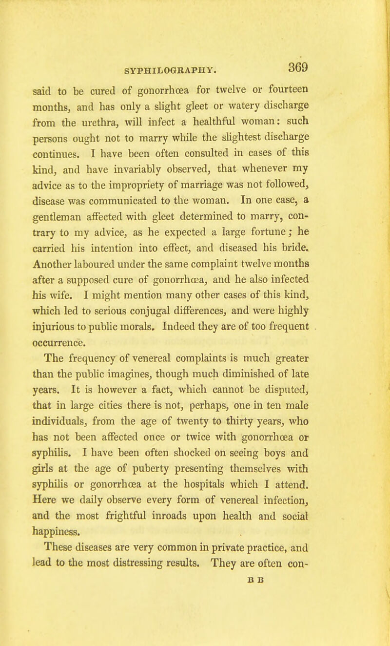 said to be cured of gonorrhoea for twelve or fourteen months, and has only a slight gleet or watery discharge from the urethra, will infect a healthful woman: such persons ought not to marry while the slightest discharge continues. I have been often consulted in cases of this Mnd, and have invariably observed, that whenever my advice as to the impropriety of marriage was not followed, disease was communicated to the woman. In one case, a gentleman affected with gleet determined to marry, con- trary to my advice, as he expected a large fortune; he carried his intention into effect, and diseased his bride. Another laboured under the same complaint twelve months after a supposed cure of gonorrhoea, and he also infected his wife. I might mention many other cases of this kind, which led to serious conjugal differences, and were highly injurious to public morals. Indeed they are of too frequent occurrence. The frequency of venereal complaints is much greater than the public imagines, though much diminished of late years. It is however a fact, which cannot be disputed, that in large cities there is not, perhaps, one in ten male individuals, from the age of twenty to thirty years, who has not been affected once or twice with gonorrhoea or aj^philis. I have been often shocked on seeing boys and girls at the age of puberty presenting themselves with syphilis or gonorrhoea at the hospitals which I attend. Here we daily observe every form of venereal infection, and the most frightful inroads upon health and social happiness. These diseases are very common in private practice, and lead to the most distressing results. They are often con- B B