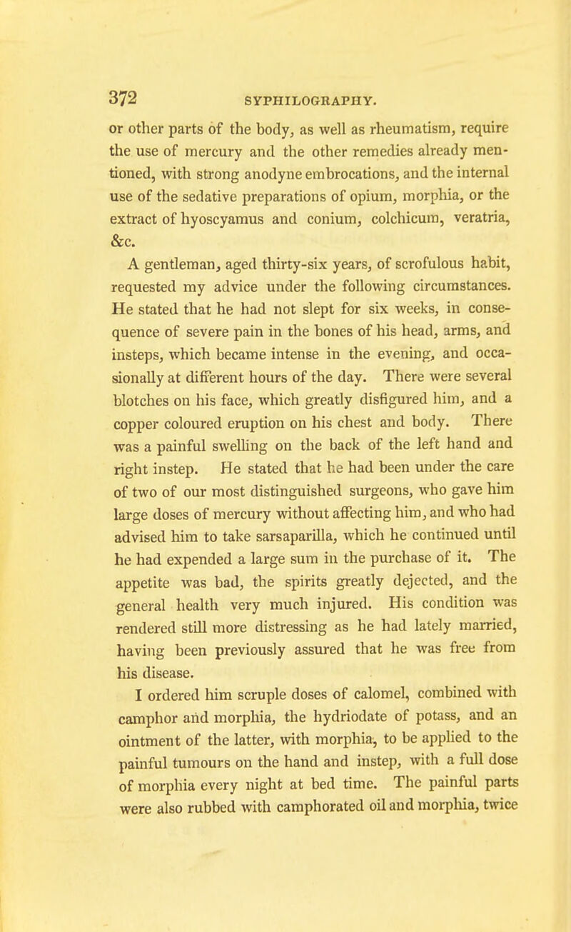 or Other parts of the body, as well as rheumatism, require the use of mercury and the other remedies already men- tioned, with strong anodyne embrocations, and the internal use of the sedative preparations of opium, morphia, or the extract of hyoscyaraus and conium, colchicum, veratria, &c. A gentleman, aged thirty-six years, of scrofulous habit, requested my advice under the following circumstances. He stated that he had not slept for six weeks, in conse- quence of severe pain in the bones of his head, arms, and insteps, which became intense in the evening, and occa- sionally at different hours of the day. There were several blotches on his face, which greatly disfigured him, and a copper coloured eruption on his chest and body. There was a painful swelling on the back of the left hand and right instep. He stated that he had been under the care of two of our most distinguished surgeons, who gave him large doses of mercury without affecting him, and who had advised him to take sarsaparilla, which he continued until he had expended a large sum in the purchase of it. The appetite was bad, the spirits greatly dejected, and the general health very much injured. His condition was rendered still more distressing as he had lately married, having been previously assured that he was free from his disease. I ordered him scruple doses of calomel, combined with camphor aiid morphia, the hydriodate of potass, and an ointment of the latter, vdth morphia, to be applied to the painful tumours on the hand and instep, with a full dose of morphia every night at bed time. The painful parts were also rubbed with camphorated oil and morpliia, twice