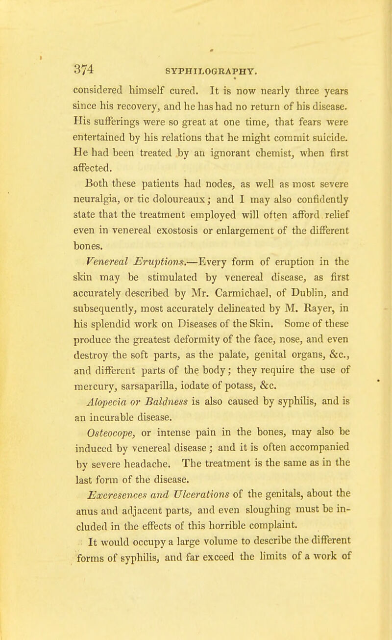 considered himself cured. It is now nearly three years since his recovery, and he has had no return of his disease. His suflPerings were so great at one time, that fears were entertained by his relations that he might commit suicide. He had been treated by an ignorant chemist, when first affected. Both these patients had nodes, as well as most severe neuralgia, or tic doloureaux; and I may also confidently state that the treatment employed will often afford relief even in venereal exostosis or enlargement of the different bones. Venereal Eruptions.—Every form of eruption in the skin may be stimulated by venereal disease, as first accurately described by Mr. Carmichael, of Dublin, and subsequently, most accurately delineated by M. Rayer, in his splendid work on Diseases of the Skin. Some of these produce the greatest deformity of the face, nose, and even destroy the soft parts, as the palate, genital organs, &c., and different parts of the body; they require the use of mercury, sarsaparilla, iodate of potass, &c. Alopecia or Baldness is also caused by syphilis, and is an incurable disease. Osteocope, or intense pain in the bones, may also be induced by venereal disease; and it is often accompanied by severe headache. The treatment is the same as in the last form of the disease. JExcresences and Ulcerations of the genitals, about the anus and adjacent parts, and even sloughing must be in- cluded in the effects of this horrible complaint. It would occupy a large volume to describe the different forms of syphilis, and far exceed the limits of a work of I